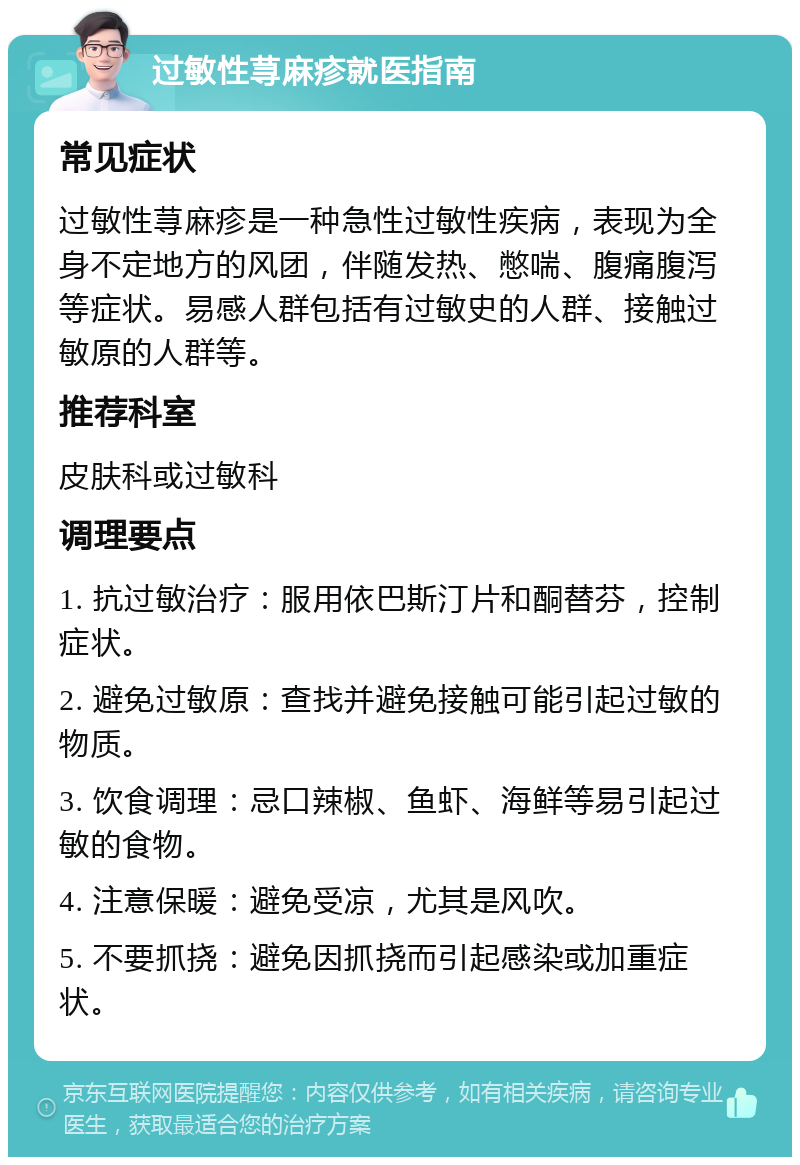 过敏性荨麻疹就医指南 常见症状 过敏性荨麻疹是一种急性过敏性疾病，表现为全身不定地方的风团，伴随发热、憋喘、腹痛腹泻等症状。易感人群包括有过敏史的人群、接触过敏原的人群等。 推荐科室 皮肤科或过敏科 调理要点 1. 抗过敏治疗：服用依巴斯汀片和酮替芬，控制症状。 2. 避免过敏原：查找并避免接触可能引起过敏的物质。 3. 饮食调理：忌口辣椒、鱼虾、海鲜等易引起过敏的食物。 4. 注意保暖：避免受凉，尤其是风吹。 5. 不要抓挠：避免因抓挠而引起感染或加重症状。