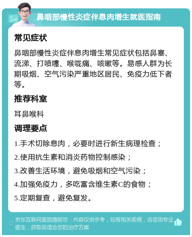 鼻咽部慢性炎症伴息肉增生就医指南 常见症状 鼻咽部慢性炎症伴息肉增生常见症状包括鼻塞、流涕、打喷嚏、喉咙痛、咳嗽等。易感人群为长期吸烟、空气污染严重地区居民、免疫力低下者等。 推荐科室 耳鼻喉科 调理要点 1.手术切除息肉，必要时进行新生病理检查； 2.使用抗生素和消炎药物控制感染； 3.改善生活环境，避免吸烟和空气污染； 4.加强免疫力，多吃富含维生素C的食物； 5.定期复查，避免复发。