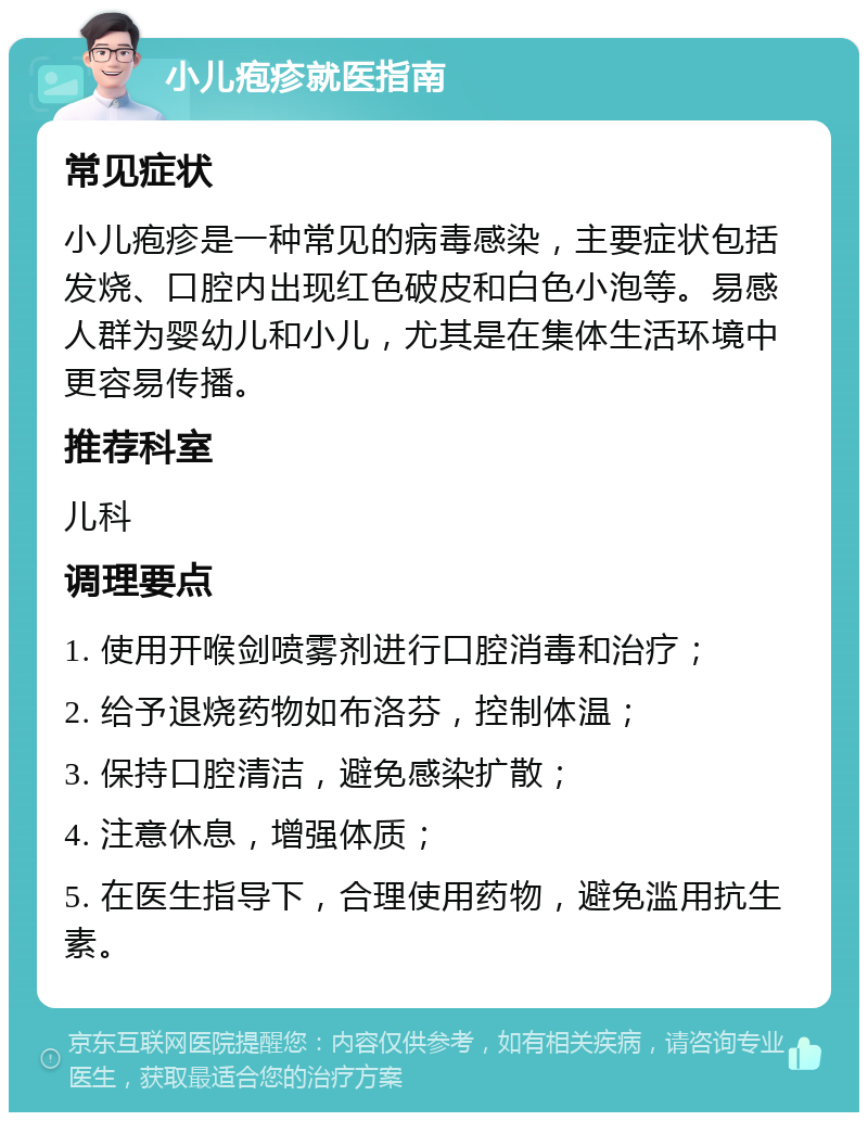 小儿疱疹就医指南 常见症状 小儿疱疹是一种常见的病毒感染，主要症状包括发烧、口腔内出现红色破皮和白色小泡等。易感人群为婴幼儿和小儿，尤其是在集体生活环境中更容易传播。 推荐科室 儿科 调理要点 1. 使用开喉剑喷雾剂进行口腔消毒和治疗； 2. 给予退烧药物如布洛芬，控制体温； 3. 保持口腔清洁，避免感染扩散； 4. 注意休息，增强体质； 5. 在医生指导下，合理使用药物，避免滥用抗生素。