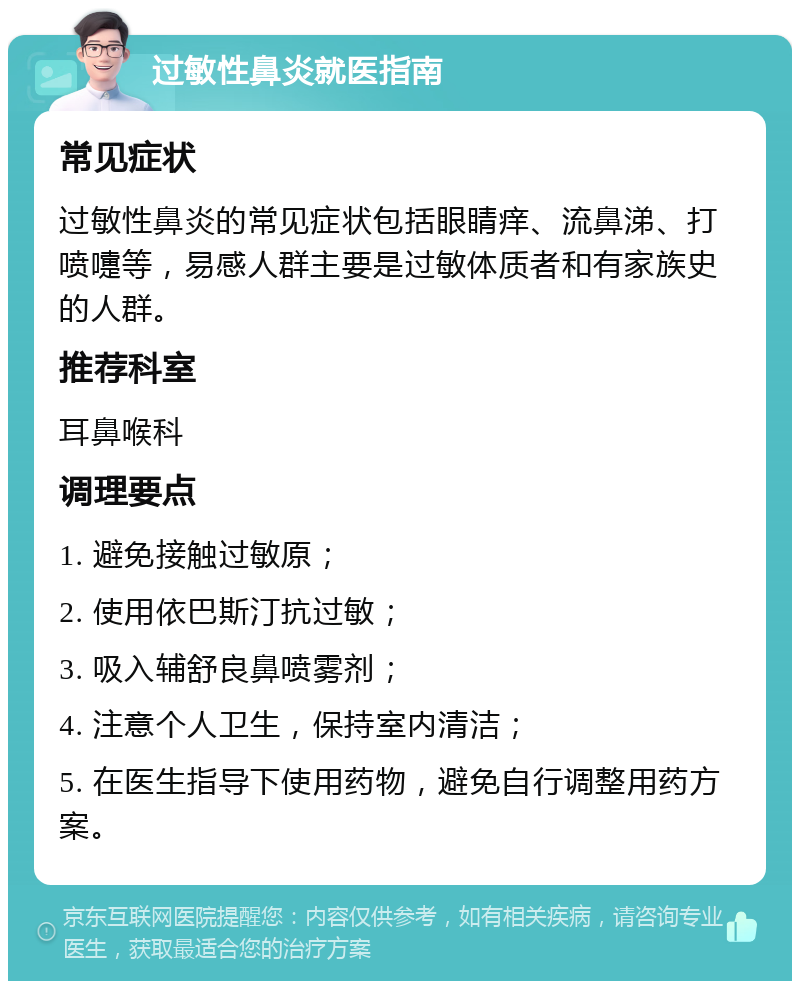 过敏性鼻炎就医指南 常见症状 过敏性鼻炎的常见症状包括眼睛痒、流鼻涕、打喷嚏等，易感人群主要是过敏体质者和有家族史的人群。 推荐科室 耳鼻喉科 调理要点 1. 避免接触过敏原； 2. 使用依巴斯汀抗过敏； 3. 吸入辅舒良鼻喷雾剂； 4. 注意个人卫生，保持室内清洁； 5. 在医生指导下使用药物，避免自行调整用药方案。