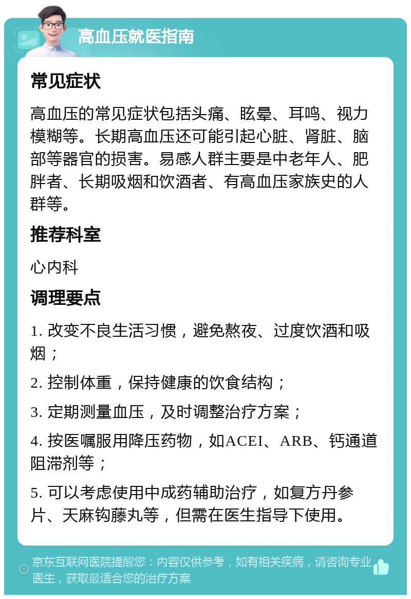 高血压就医指南 常见症状 高血压的常见症状包括头痛、眩晕、耳鸣、视力模糊等。长期高血压还可能引起心脏、肾脏、脑部等器官的损害。易感人群主要是中老年人、肥胖者、长期吸烟和饮酒者、有高血压家族史的人群等。 推荐科室 心内科 调理要点 1. 改变不良生活习惯，避免熬夜、过度饮酒和吸烟； 2. 控制体重，保持健康的饮食结构； 3. 定期测量血压，及时调整治疗方案； 4. 按医嘱服用降压药物，如ACEI、ARB、钙通道阻滞剂等； 5. 可以考虑使用中成药辅助治疗，如复方丹参片、天麻钩藤丸等，但需在医生指导下使用。