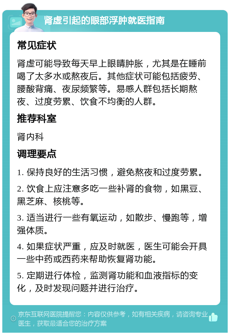 肾虚引起的眼部浮肿就医指南 常见症状 肾虚可能导致每天早上眼睛肿胀，尤其是在睡前喝了太多水或熬夜后。其他症状可能包括疲劳、腰酸背痛、夜尿频繁等。易感人群包括长期熬夜、过度劳累、饮食不均衡的人群。 推荐科室 肾内科 调理要点 1. 保持良好的生活习惯，避免熬夜和过度劳累。 2. 饮食上应注意多吃一些补肾的食物，如黑豆、黑芝麻、核桃等。 3. 适当进行一些有氧运动，如散步、慢跑等，增强体质。 4. 如果症状严重，应及时就医，医生可能会开具一些中药或西药来帮助恢复肾功能。 5. 定期进行体检，监测肾功能和血液指标的变化，及时发现问题并进行治疗。