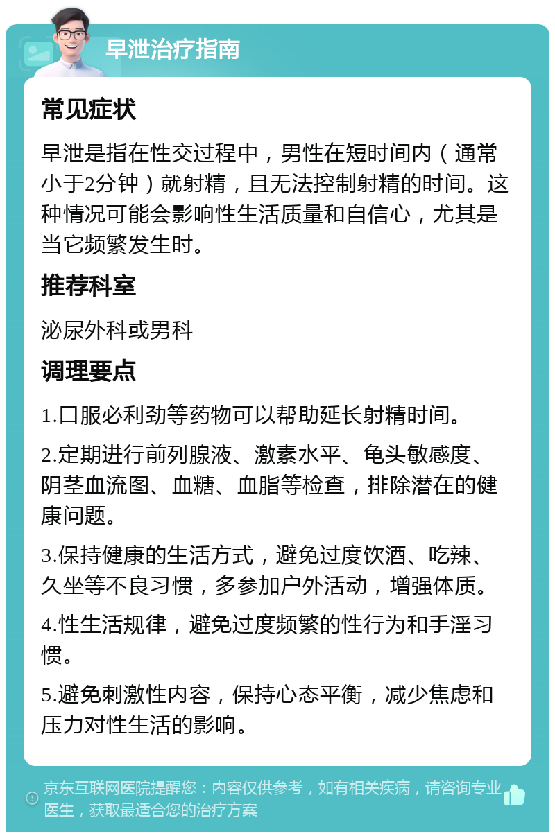 早泄治疗指南 常见症状 早泄是指在性交过程中，男性在短时间内（通常小于2分钟）就射精，且无法控制射精的时间。这种情况可能会影响性生活质量和自信心，尤其是当它频繁发生时。 推荐科室 泌尿外科或男科 调理要点 1.口服必利劲等药物可以帮助延长射精时间。 2.定期进行前列腺液、激素水平、龟头敏感度、阴茎血流图、血糖、血脂等检查，排除潜在的健康问题。 3.保持健康的生活方式，避免过度饮酒、吃辣、久坐等不良习惯，多参加户外活动，增强体质。 4.性生活规律，避免过度频繁的性行为和手淫习惯。 5.避免刺激性内容，保持心态平衡，减少焦虑和压力对性生活的影响。