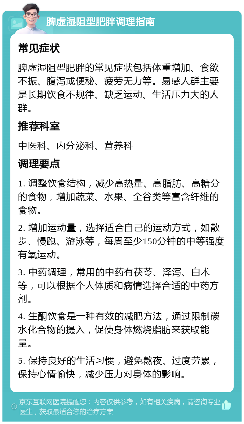 脾虚湿阻型肥胖调理指南 常见症状 脾虚湿阻型肥胖的常见症状包括体重增加、食欲不振、腹泻或便秘、疲劳无力等。易感人群主要是长期饮食不规律、缺乏运动、生活压力大的人群。 推荐科室 中医科、内分泌科、营养科 调理要点 1. 调整饮食结构，减少高热量、高脂肪、高糖分的食物，增加蔬菜、水果、全谷类等富含纤维的食物。 2. 增加运动量，选择适合自己的运动方式，如散步、慢跑、游泳等，每周至少150分钟的中等强度有氧运动。 3. 中药调理，常用的中药有茯苓、泽泻、白术等，可以根据个人体质和病情选择合适的中药方剂。 4. 生酮饮食是一种有效的减肥方法，通过限制碳水化合物的摄入，促使身体燃烧脂肪来获取能量。 5. 保持良好的生活习惯，避免熬夜、过度劳累，保持心情愉快，减少压力对身体的影响。