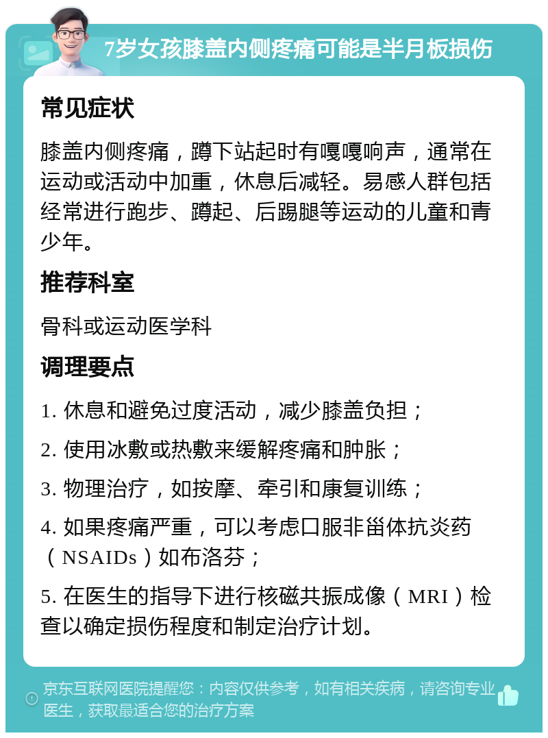 7岁女孩膝盖内侧疼痛可能是半月板损伤 常见症状 膝盖内侧疼痛，蹲下站起时有嘎嘎响声，通常在运动或活动中加重，休息后减轻。易感人群包括经常进行跑步、蹲起、后踢腿等运动的儿童和青少年。 推荐科室 骨科或运动医学科 调理要点 1. 休息和避免过度活动，减少膝盖负担； 2. 使用冰敷或热敷来缓解疼痛和肿胀； 3. 物理治疗，如按摩、牵引和康复训练； 4. 如果疼痛严重，可以考虑口服非甾体抗炎药（NSAIDs）如布洛芬； 5. 在医生的指导下进行核磁共振成像（MRI）检查以确定损伤程度和制定治疗计划。