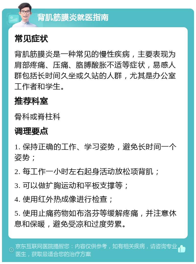 背肌筋膜炎就医指南 常见症状 背肌筋膜炎是一种常见的慢性疾病，主要表现为肩部疼痛、压痛、胳膊酸胀不适等症状，易感人群包括长时间久坐或久站的人群，尤其是办公室工作者和学生。 推荐科室 骨科或脊柱科 调理要点 1. 保持正确的工作、学习姿势，避免长时间一个姿势； 2. 每工作一小时左右起身活动放松项背肌； 3. 可以做扩胸运动和平板支撑等； 4. 使用红外热成像进行检查； 5. 使用止痛药物如布洛芬等缓解疼痛，并注意休息和保暖，避免受凉和过度劳累。