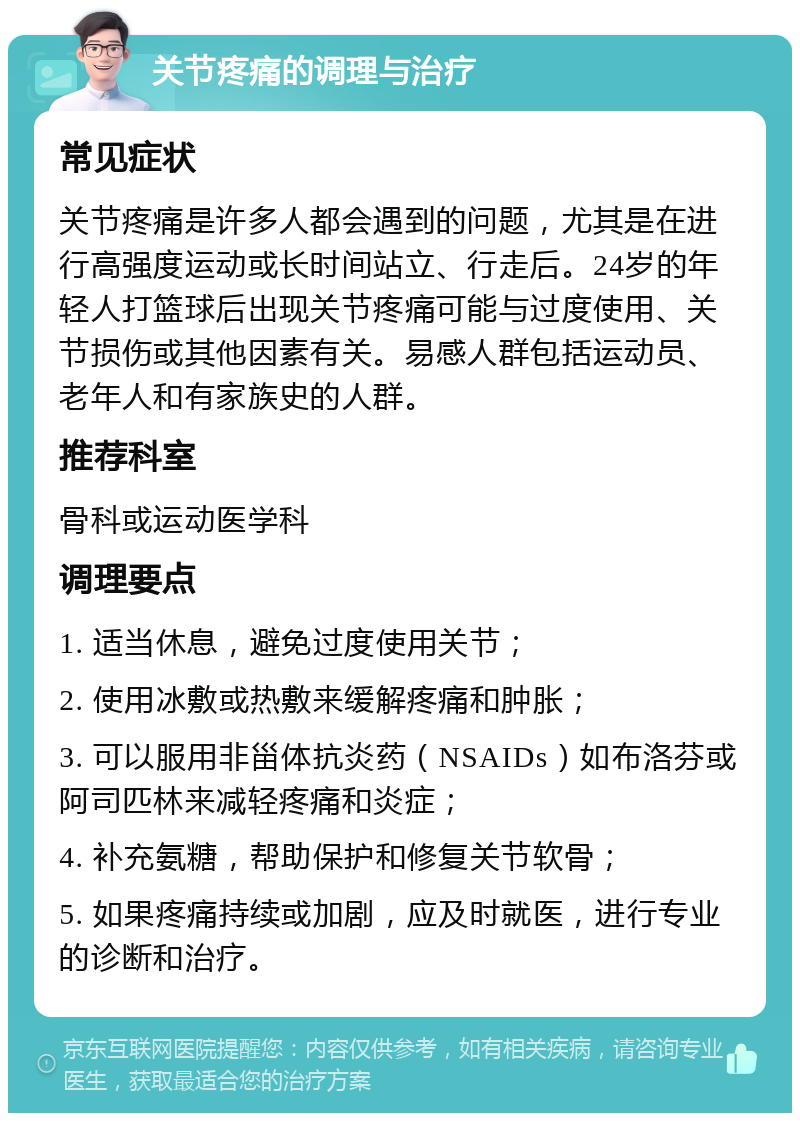 关节疼痛的调理与治疗 常见症状 关节疼痛是许多人都会遇到的问题，尤其是在进行高强度运动或长时间站立、行走后。24岁的年轻人打篮球后出现关节疼痛可能与过度使用、关节损伤或其他因素有关。易感人群包括运动员、老年人和有家族史的人群。 推荐科室 骨科或运动医学科 调理要点 1. 适当休息，避免过度使用关节； 2. 使用冰敷或热敷来缓解疼痛和肿胀； 3. 可以服用非甾体抗炎药（NSAIDs）如布洛芬或阿司匹林来减轻疼痛和炎症； 4. 补充氨糖，帮助保护和修复关节软骨； 5. 如果疼痛持续或加剧，应及时就医，进行专业的诊断和治疗。