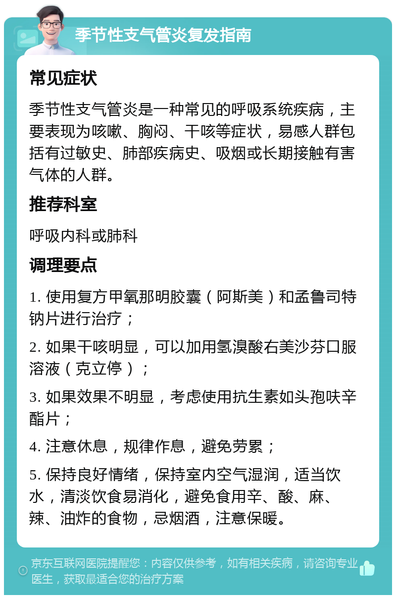 季节性支气管炎复发指南 常见症状 季节性支气管炎是一种常见的呼吸系统疾病，主要表现为咳嗽、胸闷、干咳等症状，易感人群包括有过敏史、肺部疾病史、吸烟或长期接触有害气体的人群。 推荐科室 呼吸内科或肺科 调理要点 1. 使用复方甲氧那明胶囊（阿斯美）和孟鲁司特钠片进行治疗； 2. 如果干咳明显，可以加用氢溴酸右美沙芬口服溶液（克立停）； 3. 如果效果不明显，考虑使用抗生素如头孢呋辛酯片； 4. 注意休息，规律作息，避免劳累； 5. 保持良好情绪，保持室内空气湿润，适当饮水，清淡饮食易消化，避免食用辛、酸、麻、辣、油炸的食物，忌烟酒，注意保暖。