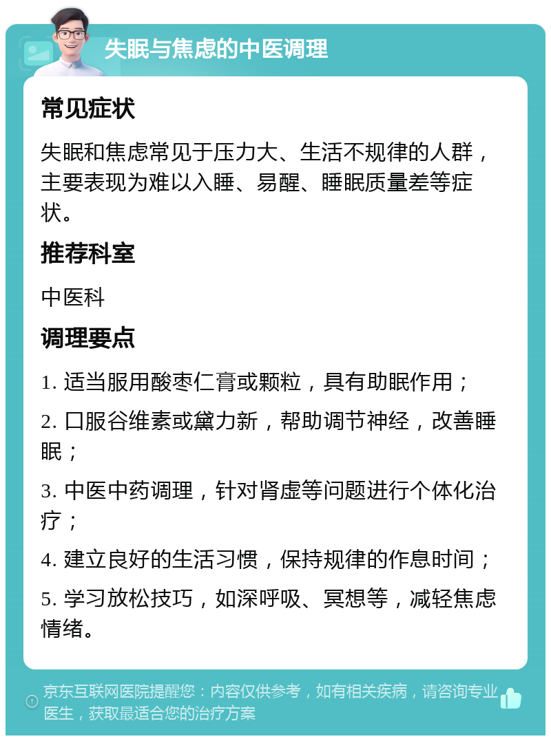 失眠与焦虑的中医调理 常见症状 失眠和焦虑常见于压力大、生活不规律的人群，主要表现为难以入睡、易醒、睡眠质量差等症状。 推荐科室 中医科 调理要点 1. 适当服用酸枣仁膏或颗粒，具有助眠作用； 2. 口服谷维素或黛力新，帮助调节神经，改善睡眠； 3. 中医中药调理，针对肾虚等问题进行个体化治疗； 4. 建立良好的生活习惯，保持规律的作息时间； 5. 学习放松技巧，如深呼吸、冥想等，减轻焦虑情绪。