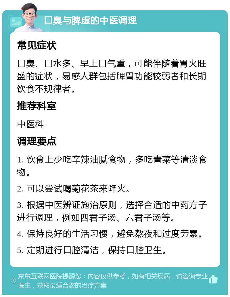 口臭与脾虚的中医调理 常见症状 口臭、口水多、早上口气重，可能伴随着胃火旺盛的症状，易感人群包括脾胃功能较弱者和长期饮食不规律者。 推荐科室 中医科 调理要点 1. 饮食上少吃辛辣油腻食物，多吃青菜等清淡食物。 2. 可以尝试喝菊花茶来降火。 3. 根据中医辨证施治原则，选择合适的中药方子进行调理，例如四君子汤、六君子汤等。 4. 保持良好的生活习惯，避免熬夜和过度劳累。 5. 定期进行口腔清洁，保持口腔卫生。