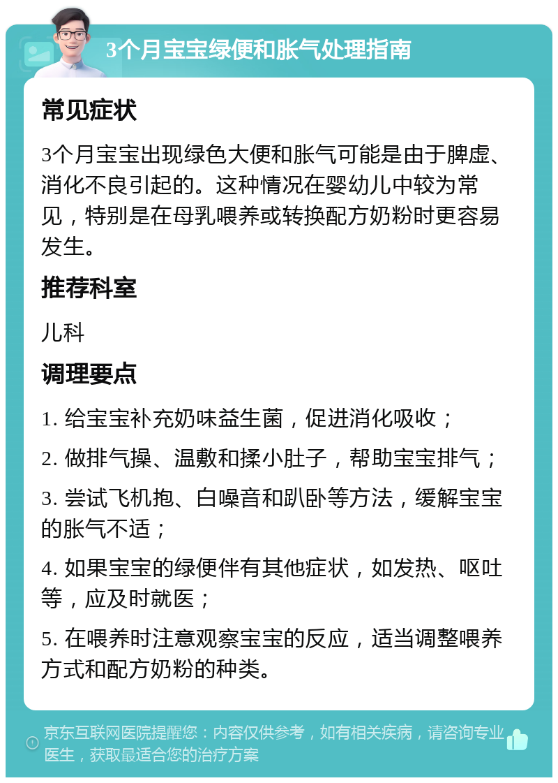 3个月宝宝绿便和胀气处理指南 常见症状 3个月宝宝出现绿色大便和胀气可能是由于脾虚、消化不良引起的。这种情况在婴幼儿中较为常见，特别是在母乳喂养或转换配方奶粉时更容易发生。 推荐科室 儿科 调理要点 1. 给宝宝补充奶味益生菌，促进消化吸收； 2. 做排气操、温敷和揉小肚子，帮助宝宝排气； 3. 尝试飞机抱、白噪音和趴卧等方法，缓解宝宝的胀气不适； 4. 如果宝宝的绿便伴有其他症状，如发热、呕吐等，应及时就医； 5. 在喂养时注意观察宝宝的反应，适当调整喂养方式和配方奶粉的种类。