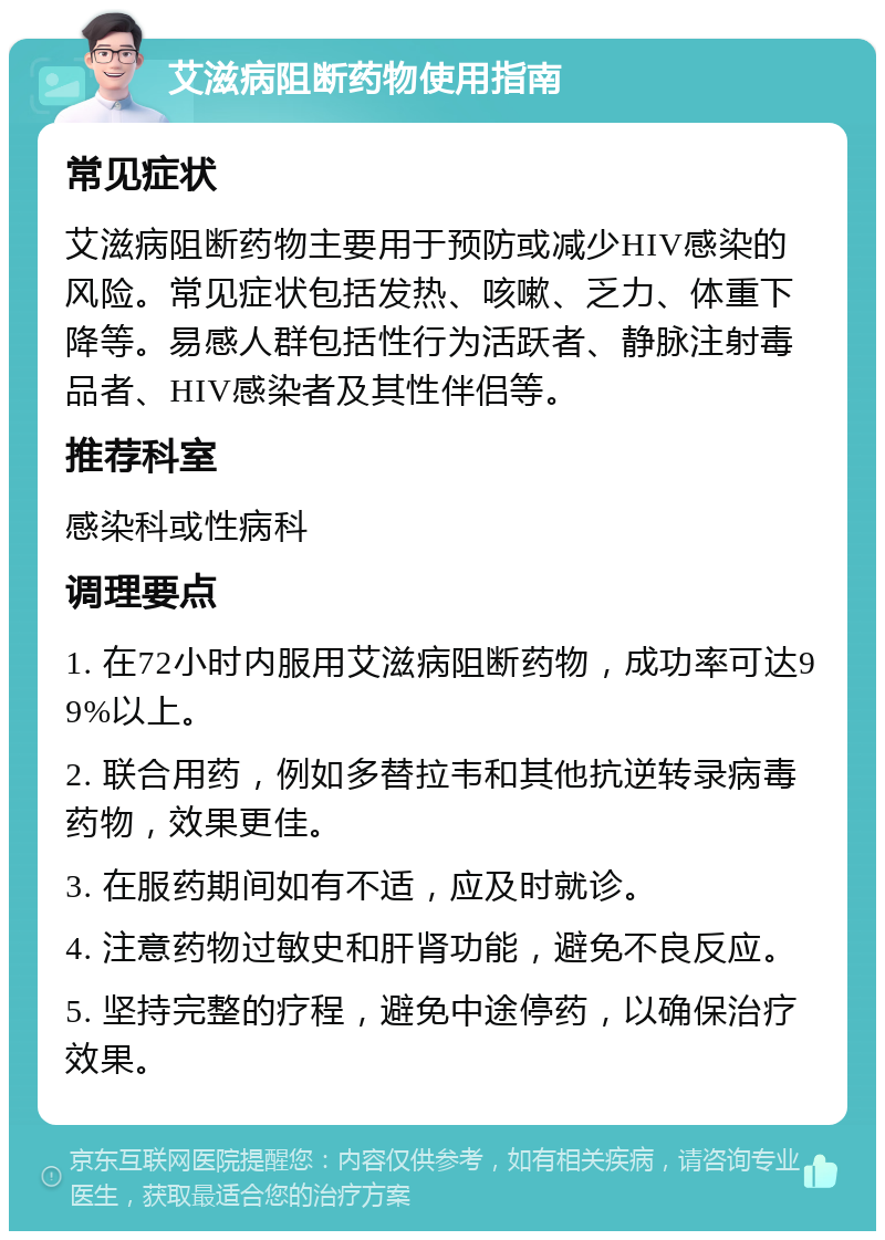 艾滋病阻断药物使用指南 常见症状 艾滋病阻断药物主要用于预防或减少HIV感染的风险。常见症状包括发热、咳嗽、乏力、体重下降等。易感人群包括性行为活跃者、静脉注射毒品者、HIV感染者及其性伴侣等。 推荐科室 感染科或性病科 调理要点 1. 在72小时内服用艾滋病阻断药物，成功率可达99%以上。 2. 联合用药，例如多替拉韦和其他抗逆转录病毒药物，效果更佳。 3. 在服药期间如有不适，应及时就诊。 4. 注意药物过敏史和肝肾功能，避免不良反应。 5. 坚持完整的疗程，避免中途停药，以确保治疗效果。