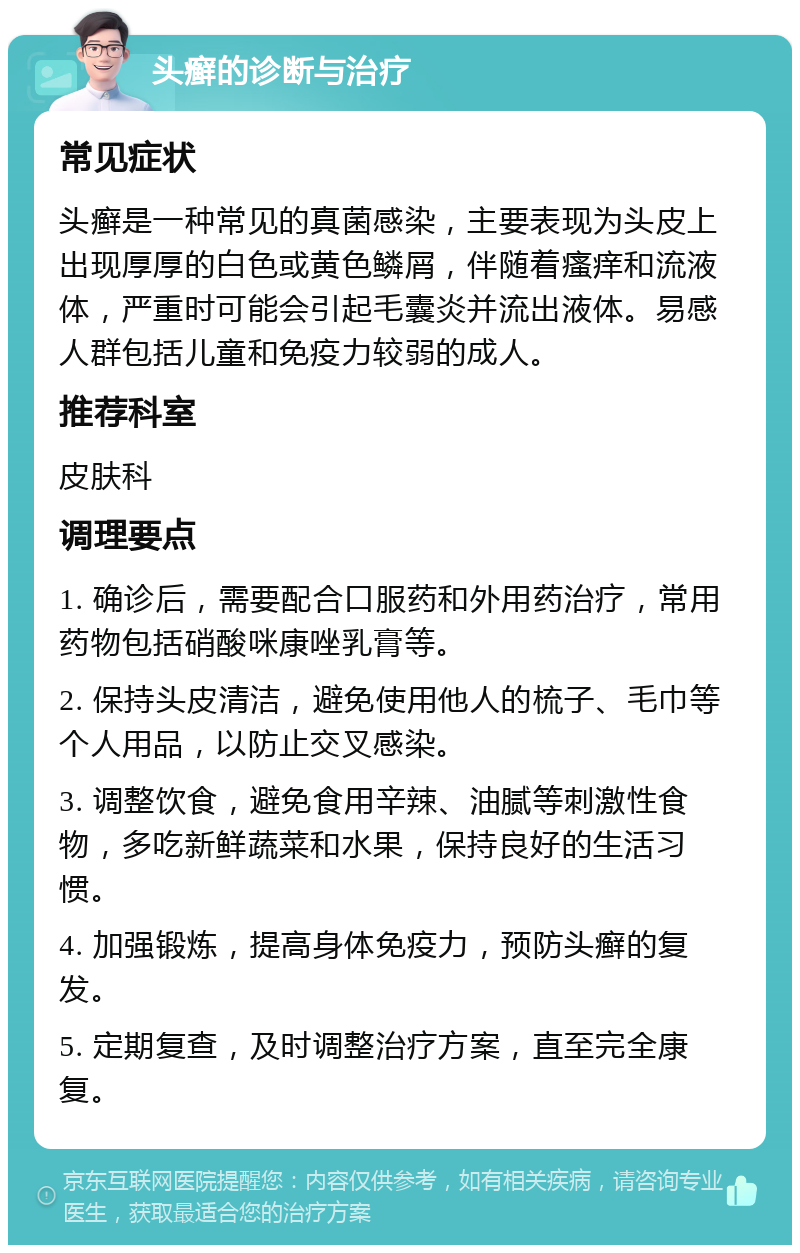 头癣的诊断与治疗 常见症状 头癣是一种常见的真菌感染，主要表现为头皮上出现厚厚的白色或黄色鳞屑，伴随着瘙痒和流液体，严重时可能会引起毛囊炎并流出液体。易感人群包括儿童和免疫力较弱的成人。 推荐科室 皮肤科 调理要点 1. 确诊后，需要配合口服药和外用药治疗，常用药物包括硝酸咪康唑乳膏等。 2. 保持头皮清洁，避免使用他人的梳子、毛巾等个人用品，以防止交叉感染。 3. 调整饮食，避免食用辛辣、油腻等刺激性食物，多吃新鲜蔬菜和水果，保持良好的生活习惯。 4. 加强锻炼，提高身体免疫力，预防头癣的复发。 5. 定期复查，及时调整治疗方案，直至完全康复。