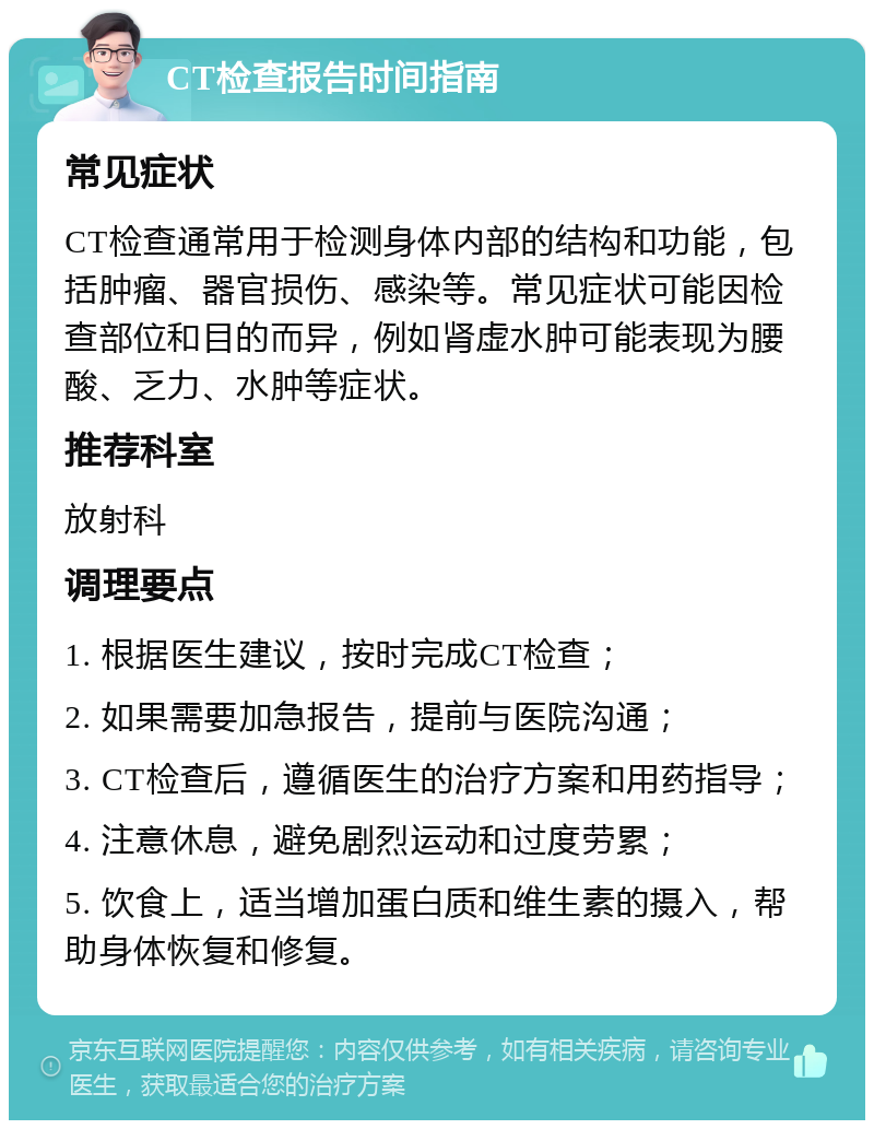 CT检查报告时间指南 常见症状 CT检查通常用于检测身体内部的结构和功能，包括肿瘤、器官损伤、感染等。常见症状可能因检查部位和目的而异，例如肾虚水肿可能表现为腰酸、乏力、水肿等症状。 推荐科室 放射科 调理要点 1. 根据医生建议，按时完成CT检查； 2. 如果需要加急报告，提前与医院沟通； 3. CT检查后，遵循医生的治疗方案和用药指导； 4. 注意休息，避免剧烈运动和过度劳累； 5. 饮食上，适当增加蛋白质和维生素的摄入，帮助身体恢复和修复。