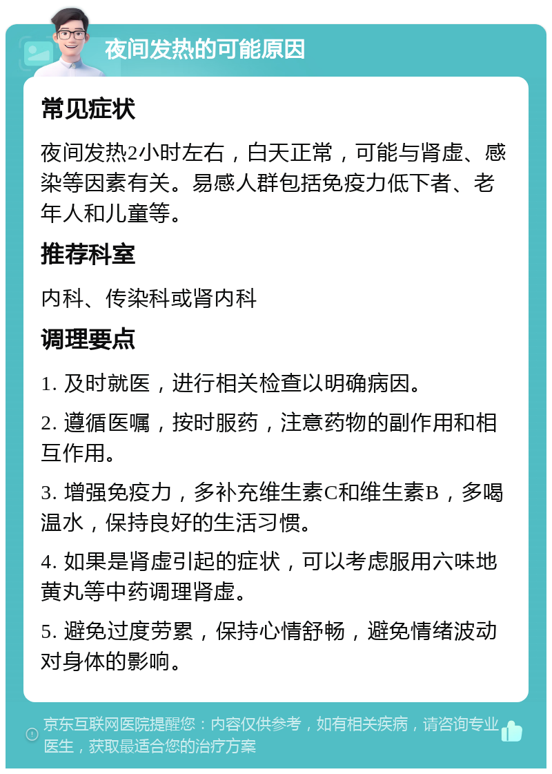 夜间发热的可能原因 常见症状 夜间发热2小时左右，白天正常，可能与肾虚、感染等因素有关。易感人群包括免疫力低下者、老年人和儿童等。 推荐科室 内科、传染科或肾内科 调理要点 1. 及时就医，进行相关检查以明确病因。 2. 遵循医嘱，按时服药，注意药物的副作用和相互作用。 3. 增强免疫力，多补充维生素C和维生素B，多喝温水，保持良好的生活习惯。 4. 如果是肾虚引起的症状，可以考虑服用六味地黄丸等中药调理肾虚。 5. 避免过度劳累，保持心情舒畅，避免情绪波动对身体的影响。