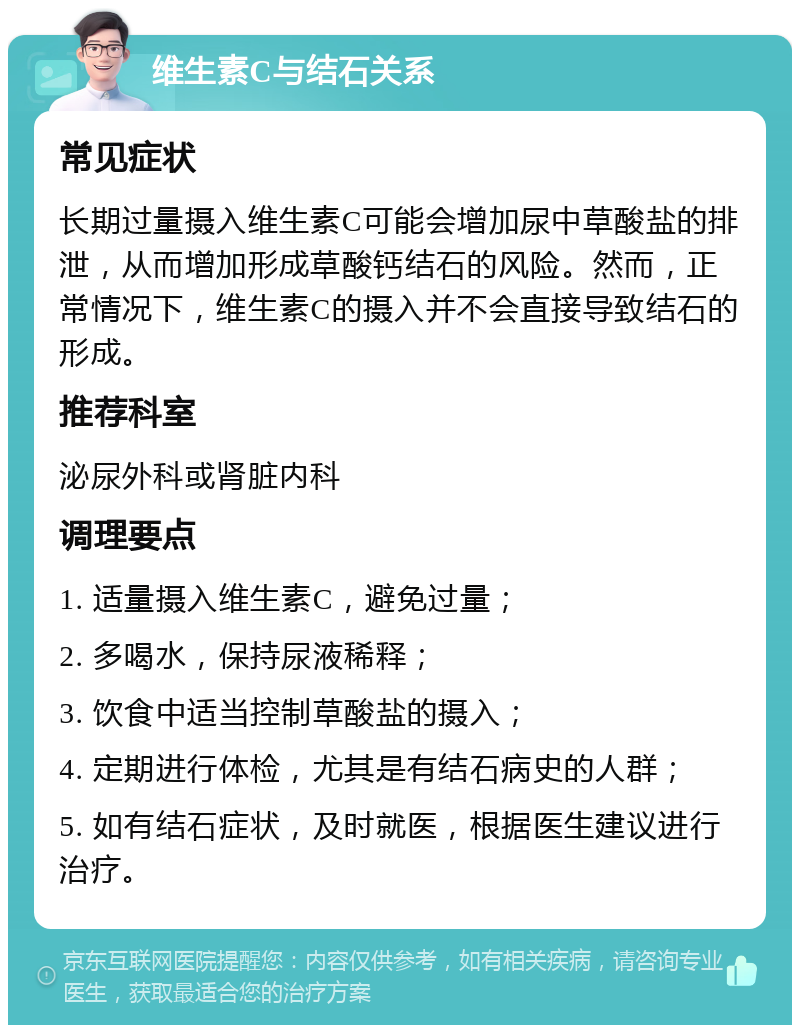 维生素C与结石关系 常见症状 长期过量摄入维生素C可能会增加尿中草酸盐的排泄，从而增加形成草酸钙结石的风险。然而，正常情况下，维生素C的摄入并不会直接导致结石的形成。 推荐科室 泌尿外科或肾脏内科 调理要点 1. 适量摄入维生素C，避免过量； 2. 多喝水，保持尿液稀释； 3. 饮食中适当控制草酸盐的摄入； 4. 定期进行体检，尤其是有结石病史的人群； 5. 如有结石症状，及时就医，根据医生建议进行治疗。