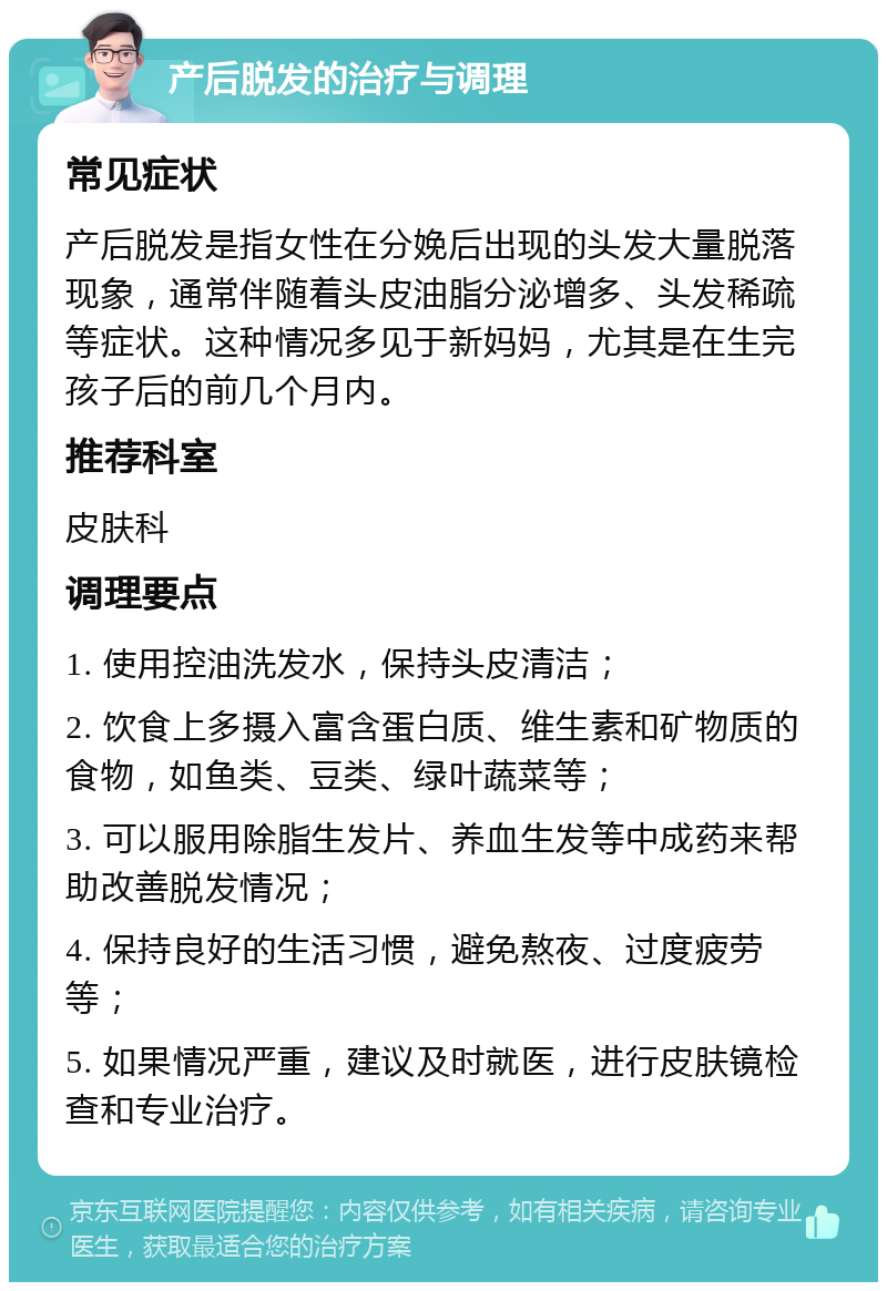 产后脱发的治疗与调理 常见症状 产后脱发是指女性在分娩后出现的头发大量脱落现象，通常伴随着头皮油脂分泌增多、头发稀疏等症状。这种情况多见于新妈妈，尤其是在生完孩子后的前几个月内。 推荐科室 皮肤科 调理要点 1. 使用控油洗发水，保持头皮清洁； 2. 饮食上多摄入富含蛋白质、维生素和矿物质的食物，如鱼类、豆类、绿叶蔬菜等； 3. 可以服用除脂生发片、养血生发等中成药来帮助改善脱发情况； 4. 保持良好的生活习惯，避免熬夜、过度疲劳等； 5. 如果情况严重，建议及时就医，进行皮肤镜检查和专业治疗。