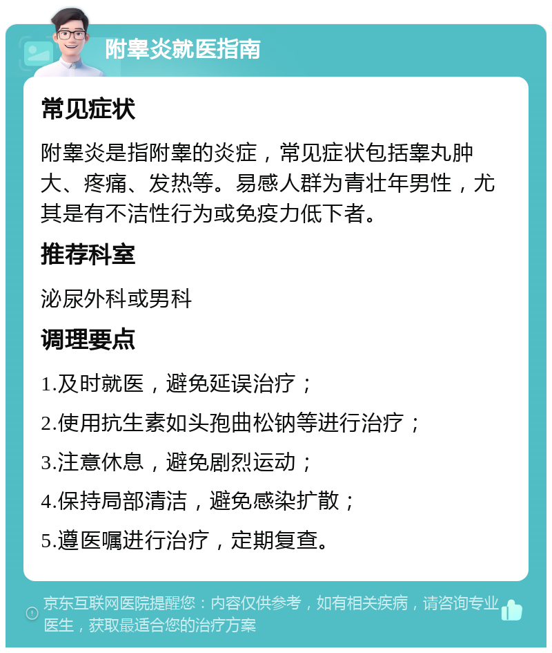 附睾炎就医指南 常见症状 附睾炎是指附睾的炎症，常见症状包括睾丸肿大、疼痛、发热等。易感人群为青壮年男性，尤其是有不洁性行为或免疫力低下者。 推荐科室 泌尿外科或男科 调理要点 1.及时就医，避免延误治疗； 2.使用抗生素如头孢曲松钠等进行治疗； 3.注意休息，避免剧烈运动； 4.保持局部清洁，避免感染扩散； 5.遵医嘱进行治疗，定期复查。