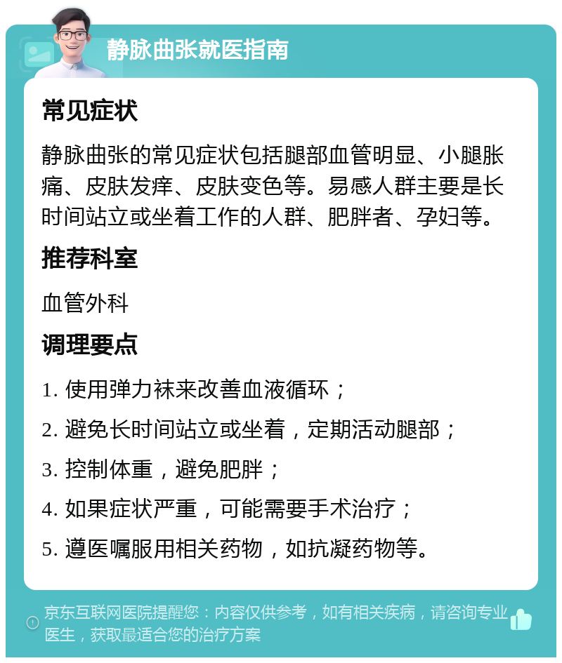 静脉曲张就医指南 常见症状 静脉曲张的常见症状包括腿部血管明显、小腿胀痛、皮肤发痒、皮肤变色等。易感人群主要是长时间站立或坐着工作的人群、肥胖者、孕妇等。 推荐科室 血管外科 调理要点 1. 使用弹力袜来改善血液循环； 2. 避免长时间站立或坐着，定期活动腿部； 3. 控制体重，避免肥胖； 4. 如果症状严重，可能需要手术治疗； 5. 遵医嘱服用相关药物，如抗凝药物等。