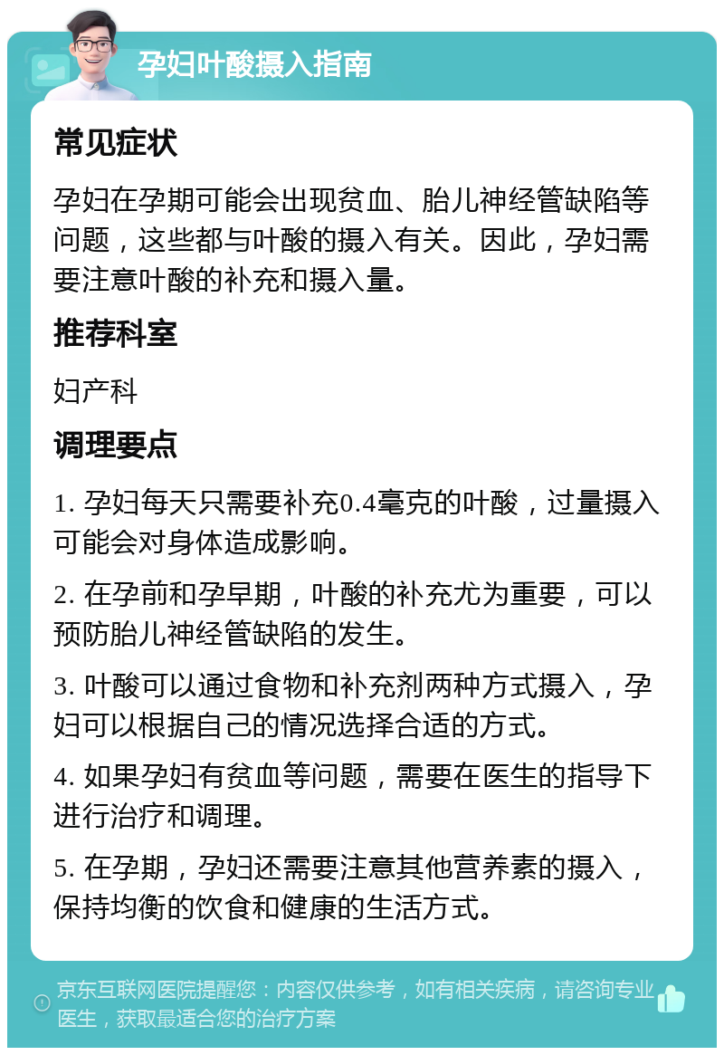 孕妇叶酸摄入指南 常见症状 孕妇在孕期可能会出现贫血、胎儿神经管缺陷等问题，这些都与叶酸的摄入有关。因此，孕妇需要注意叶酸的补充和摄入量。 推荐科室 妇产科 调理要点 1. 孕妇每天只需要补充0.4毫克的叶酸，过量摄入可能会对身体造成影响。 2. 在孕前和孕早期，叶酸的补充尤为重要，可以预防胎儿神经管缺陷的发生。 3. 叶酸可以通过食物和补充剂两种方式摄入，孕妇可以根据自己的情况选择合适的方式。 4. 如果孕妇有贫血等问题，需要在医生的指导下进行治疗和调理。 5. 在孕期，孕妇还需要注意其他营养素的摄入，保持均衡的饮食和健康的生活方式。