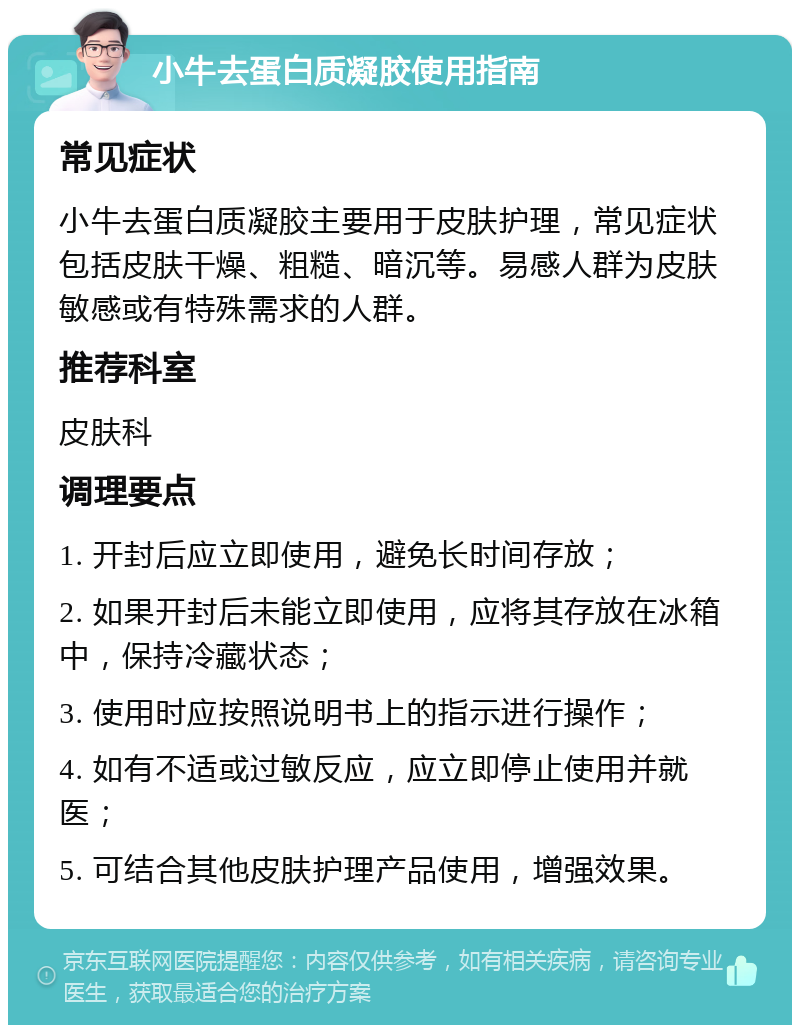 小牛去蛋白质凝胶使用指南 常见症状 小牛去蛋白质凝胶主要用于皮肤护理，常见症状包括皮肤干燥、粗糙、暗沉等。易感人群为皮肤敏感或有特殊需求的人群。 推荐科室 皮肤科 调理要点 1. 开封后应立即使用，避免长时间存放； 2. 如果开封后未能立即使用，应将其存放在冰箱中，保持冷藏状态； 3. 使用时应按照说明书上的指示进行操作； 4. 如有不适或过敏反应，应立即停止使用并就医； 5. 可结合其他皮肤护理产品使用，增强效果。