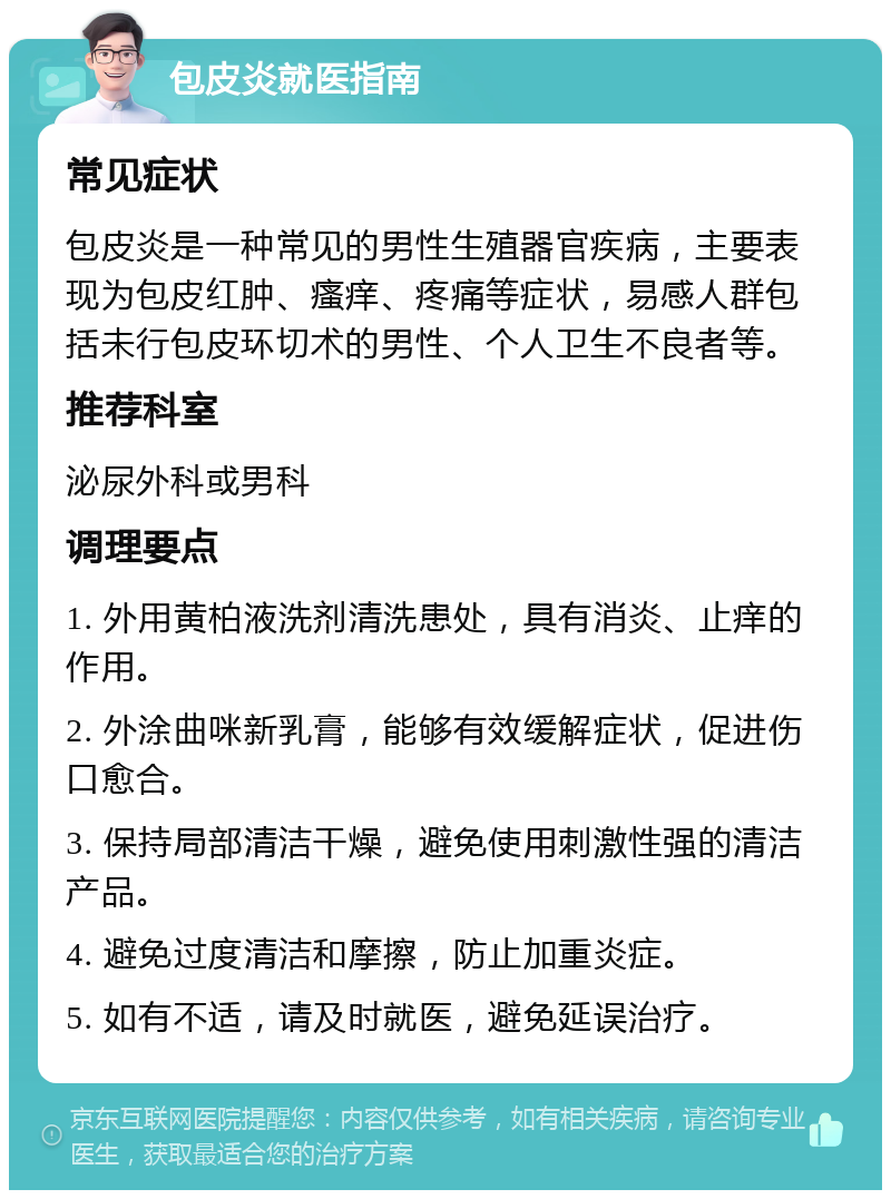 包皮炎就医指南 常见症状 包皮炎是一种常见的男性生殖器官疾病，主要表现为包皮红肿、瘙痒、疼痛等症状，易感人群包括未行包皮环切术的男性、个人卫生不良者等。 推荐科室 泌尿外科或男科 调理要点 1. 外用黄柏液洗剂清洗患处，具有消炎、止痒的作用。 2. 外涂曲咪新乳膏，能够有效缓解症状，促进伤口愈合。 3. 保持局部清洁干燥，避免使用刺激性强的清洁产品。 4. 避免过度清洁和摩擦，防止加重炎症。 5. 如有不适，请及时就医，避免延误治疗。