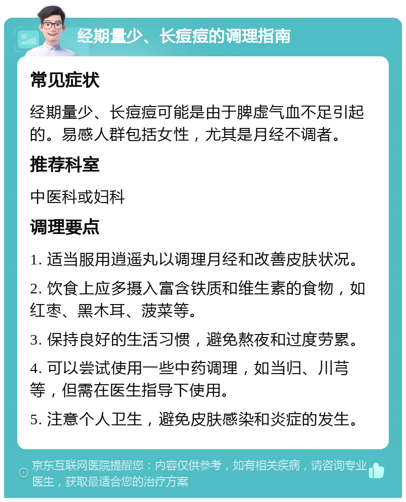 经期量少、长痘痘的调理指南 常见症状 经期量少、长痘痘可能是由于脾虚气血不足引起的。易感人群包括女性，尤其是月经不调者。 推荐科室 中医科或妇科 调理要点 1. 适当服用逍遥丸以调理月经和改善皮肤状况。 2. 饮食上应多摄入富含铁质和维生素的食物，如红枣、黑木耳、菠菜等。 3. 保持良好的生活习惯，避免熬夜和过度劳累。 4. 可以尝试使用一些中药调理，如当归、川芎等，但需在医生指导下使用。 5. 注意个人卫生，避免皮肤感染和炎症的发生。