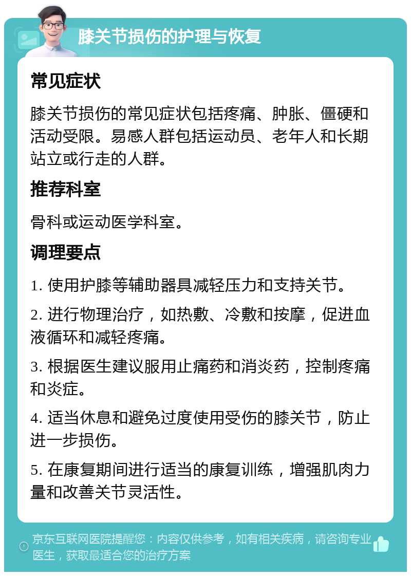 膝关节损伤的护理与恢复 常见症状 膝关节损伤的常见症状包括疼痛、肿胀、僵硬和活动受限。易感人群包括运动员、老年人和长期站立或行走的人群。 推荐科室 骨科或运动医学科室。 调理要点 1. 使用护膝等辅助器具减轻压力和支持关节。 2. 进行物理治疗，如热敷、冷敷和按摩，促进血液循环和减轻疼痛。 3. 根据医生建议服用止痛药和消炎药，控制疼痛和炎症。 4. 适当休息和避免过度使用受伤的膝关节，防止进一步损伤。 5. 在康复期间进行适当的康复训练，增强肌肉力量和改善关节灵活性。