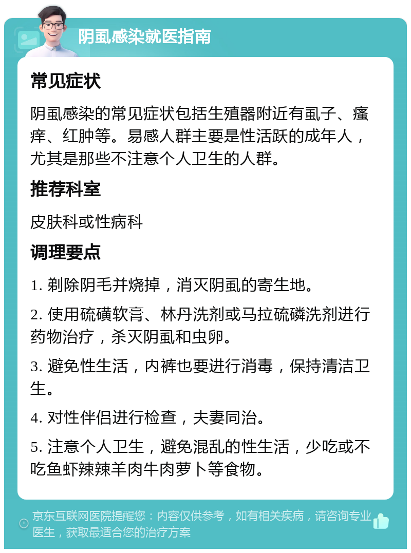 阴虱感染就医指南 常见症状 阴虱感染的常见症状包括生殖器附近有虱子、瘙痒、红肿等。易感人群主要是性活跃的成年人，尤其是那些不注意个人卫生的人群。 推荐科室 皮肤科或性病科 调理要点 1. 剃除阴毛并烧掉，消灭阴虱的寄生地。 2. 使用硫磺软膏、林丹洗剂或马拉硫磷洗剂进行药物治疗，杀灭阴虱和虫卵。 3. 避免性生活，内裤也要进行消毒，保持清洁卫生。 4. 对性伴侣进行检查，夫妻同治。 5. 注意个人卫生，避免混乱的性生活，少吃或不吃鱼虾辣辣羊肉牛肉萝卜等食物。