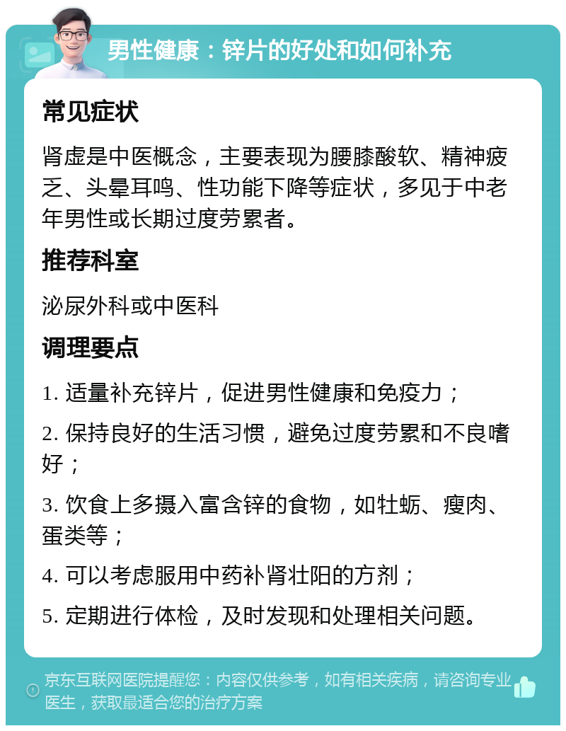 男性健康：锌片的好处和如何补充 常见症状 肾虚是中医概念，主要表现为腰膝酸软、精神疲乏、头晕耳鸣、性功能下降等症状，多见于中老年男性或长期过度劳累者。 推荐科室 泌尿外科或中医科 调理要点 1. 适量补充锌片，促进男性健康和免疫力； 2. 保持良好的生活习惯，避免过度劳累和不良嗜好； 3. 饮食上多摄入富含锌的食物，如牡蛎、瘦肉、蛋类等； 4. 可以考虑服用中药补肾壮阳的方剂； 5. 定期进行体检，及时发现和处理相关问题。