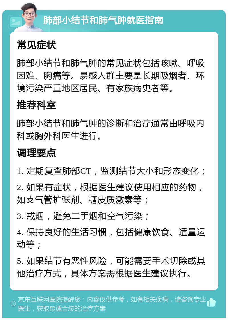 肺部小结节和肺气肿就医指南 常见症状 肺部小结节和肺气肿的常见症状包括咳嗽、呼吸困难、胸痛等。易感人群主要是长期吸烟者、环境污染严重地区居民、有家族病史者等。 推荐科室 肺部小结节和肺气肿的诊断和治疗通常由呼吸内科或胸外科医生进行。 调理要点 1. 定期复查肺部CT，监测结节大小和形态变化； 2. 如果有症状，根据医生建议使用相应的药物，如支气管扩张剂、糖皮质激素等； 3. 戒烟，避免二手烟和空气污染； 4. 保持良好的生活习惯，包括健康饮食、适量运动等； 5. 如果结节有恶性风险，可能需要手术切除或其他治疗方式，具体方案需根据医生建议执行。