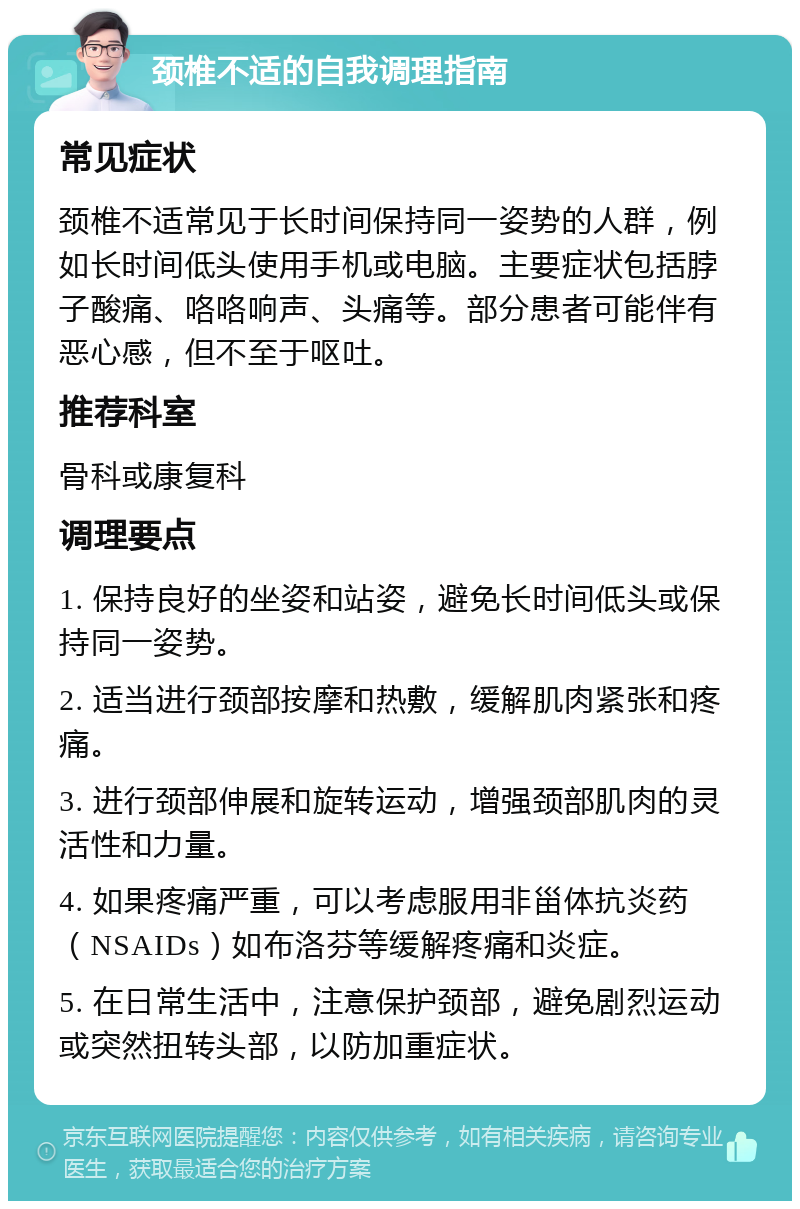 颈椎不适的自我调理指南 常见症状 颈椎不适常见于长时间保持同一姿势的人群，例如长时间低头使用手机或电脑。主要症状包括脖子酸痛、咯咯响声、头痛等。部分患者可能伴有恶心感，但不至于呕吐。 推荐科室 骨科或康复科 调理要点 1. 保持良好的坐姿和站姿，避免长时间低头或保持同一姿势。 2. 适当进行颈部按摩和热敷，缓解肌肉紧张和疼痛。 3. 进行颈部伸展和旋转运动，增强颈部肌肉的灵活性和力量。 4. 如果疼痛严重，可以考虑服用非甾体抗炎药（NSAIDs）如布洛芬等缓解疼痛和炎症。 5. 在日常生活中，注意保护颈部，避免剧烈运动或突然扭转头部，以防加重症状。