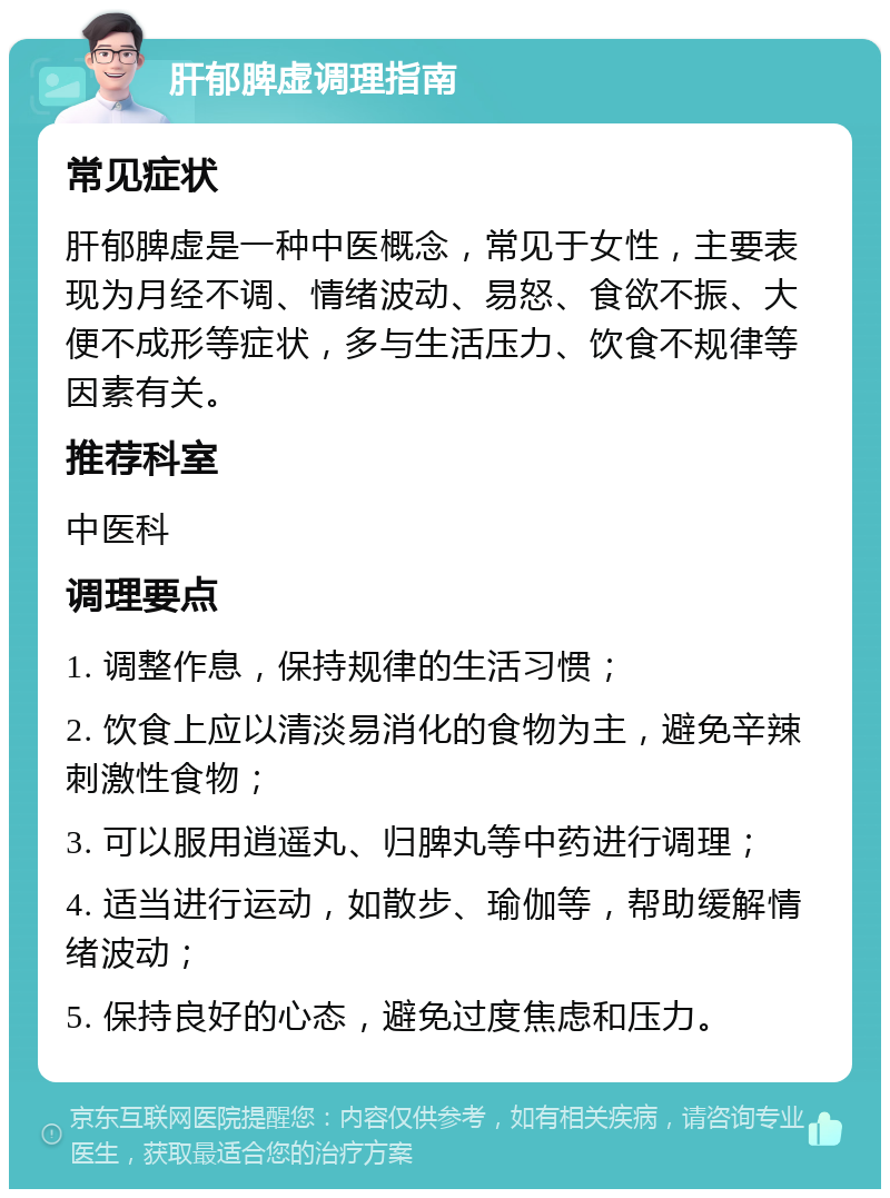 肝郁脾虚调理指南 常见症状 肝郁脾虚是一种中医概念，常见于女性，主要表现为月经不调、情绪波动、易怒、食欲不振、大便不成形等症状，多与生活压力、饮食不规律等因素有关。 推荐科室 中医科 调理要点 1. 调整作息，保持规律的生活习惯； 2. 饮食上应以清淡易消化的食物为主，避免辛辣刺激性食物； 3. 可以服用逍遥丸、归脾丸等中药进行调理； 4. 适当进行运动，如散步、瑜伽等，帮助缓解情绪波动； 5. 保持良好的心态，避免过度焦虑和压力。