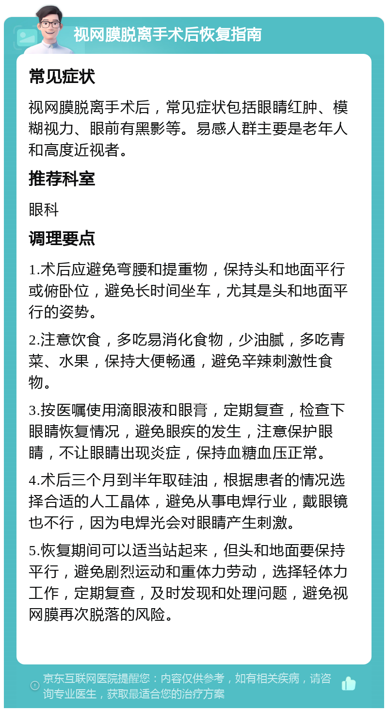 视网膜脱离手术后恢复指南 常见症状 视网膜脱离手术后，常见症状包括眼睛红肿、模糊视力、眼前有黑影等。易感人群主要是老年人和高度近视者。 推荐科室 眼科 调理要点 1.术后应避免弯腰和提重物，保持头和地面平行或俯卧位，避免长时间坐车，尤其是头和地面平行的姿势。 2.注意饮食，多吃易消化食物，少油腻，多吃青菜、水果，保持大便畅通，避免辛辣刺激性食物。 3.按医嘱使用滴眼液和眼膏，定期复查，检查下眼睛恢复情况，避免眼疾的发生，注意保护眼睛，不让眼睛出现炎症，保持血糖血压正常。 4.术后三个月到半年取硅油，根据患者的情况选择合适的人工晶体，避免从事电焊行业，戴眼镜也不行，因为电焊光会对眼睛产生刺激。 5.恢复期间可以适当站起来，但头和地面要保持平行，避免剧烈运动和重体力劳动，选择轻体力工作，定期复查，及时发现和处理问题，避免视网膜再次脱落的风险。