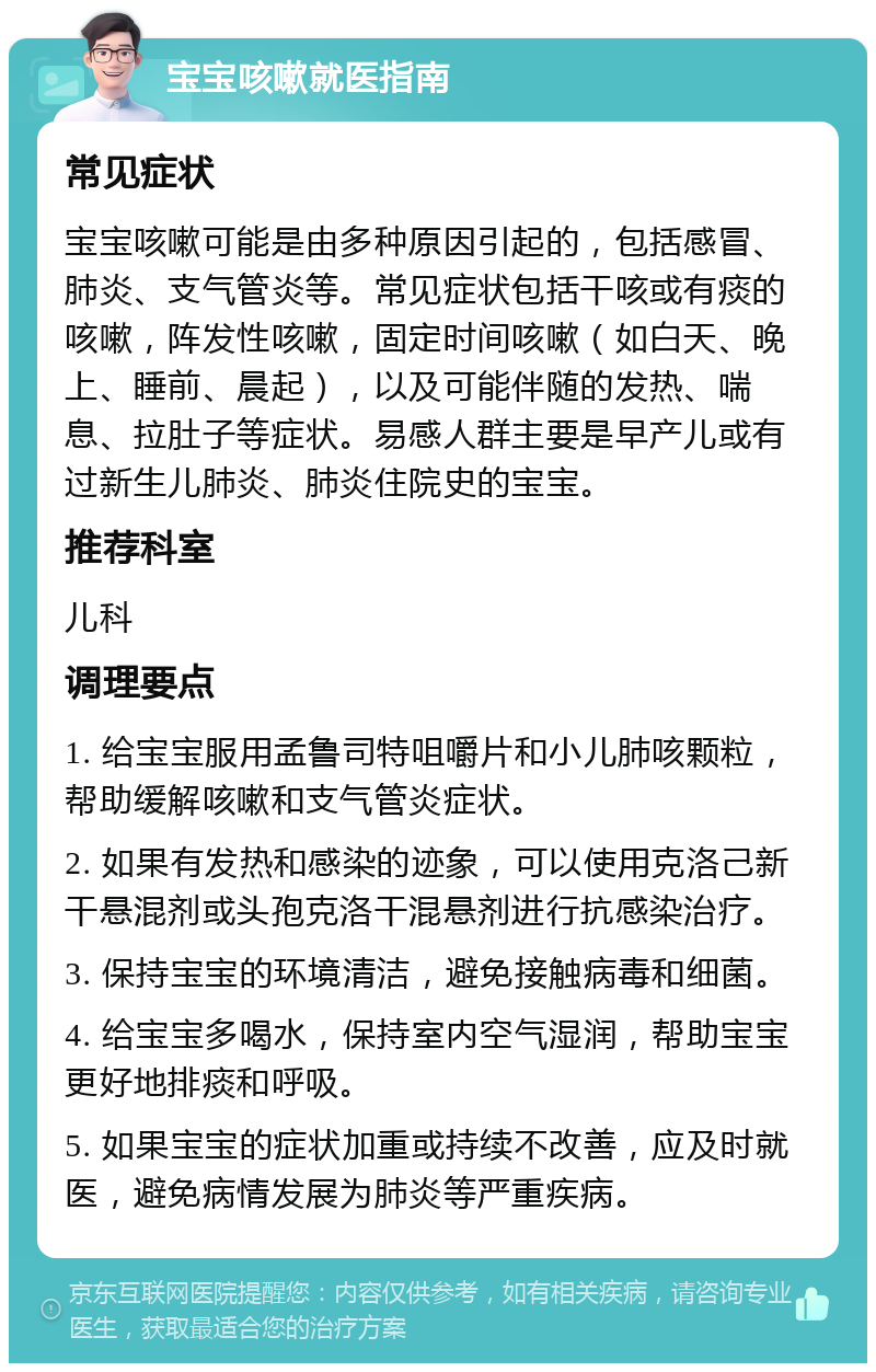 宝宝咳嗽就医指南 常见症状 宝宝咳嗽可能是由多种原因引起的，包括感冒、肺炎、支气管炎等。常见症状包括干咳或有痰的咳嗽，阵发性咳嗽，固定时间咳嗽（如白天、晚上、睡前、晨起），以及可能伴随的发热、喘息、拉肚子等症状。易感人群主要是早产儿或有过新生儿肺炎、肺炎住院史的宝宝。 推荐科室 儿科 调理要点 1. 给宝宝服用孟鲁司特咀嚼片和小儿肺咳颗粒，帮助缓解咳嗽和支气管炎症状。 2. 如果有发热和感染的迹象，可以使用克洛己新干悬混剂或头孢克洛干混悬剂进行抗感染治疗。 3. 保持宝宝的环境清洁，避免接触病毒和细菌。 4. 给宝宝多喝水，保持室内空气湿润，帮助宝宝更好地排痰和呼吸。 5. 如果宝宝的症状加重或持续不改善，应及时就医，避免病情发展为肺炎等严重疾病。