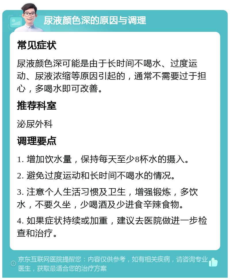 尿液颜色深的原因与调理 常见症状 尿液颜色深可能是由于长时间不喝水、过度运动、尿液浓缩等原因引起的，通常不需要过于担心，多喝水即可改善。 推荐科室 泌尿外科 调理要点 1. 增加饮水量，保持每天至少8杯水的摄入。 2. 避免过度运动和长时间不喝水的情况。 3. 注意个人生活习惯及卫生，增强锻炼，多饮水，不要久坐，少喝酒及少进食辛辣食物。 4. 如果症状持续或加重，建议去医院做进一步检查和治疗。