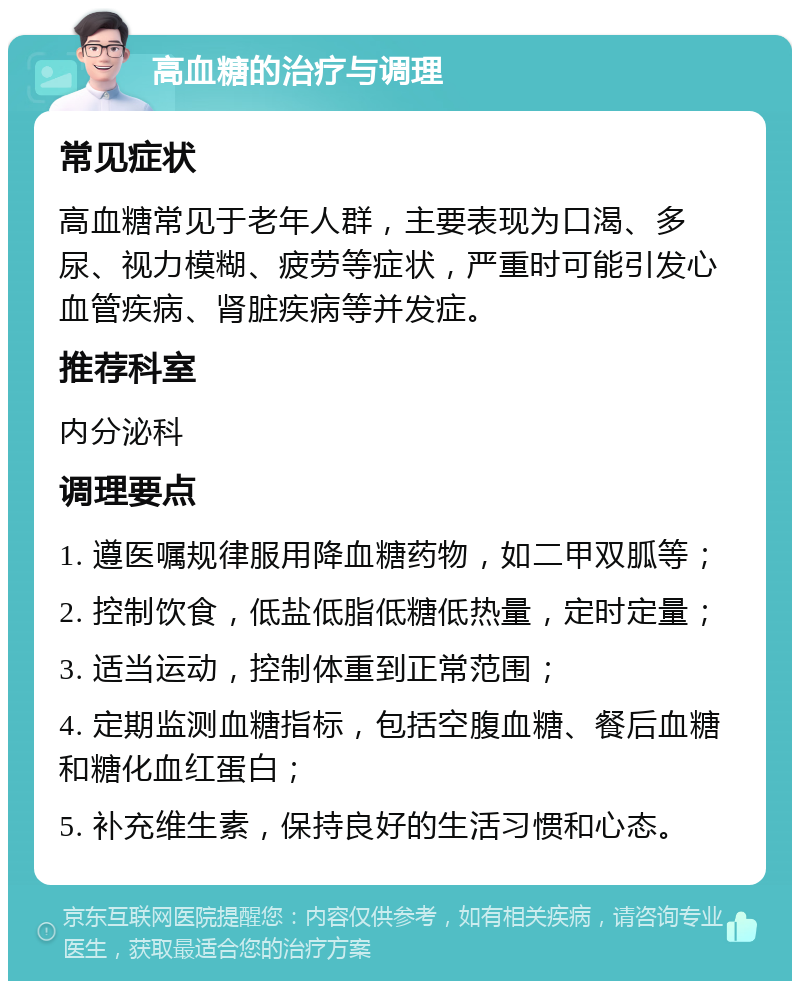 高血糖的治疗与调理 常见症状 高血糖常见于老年人群，主要表现为口渴、多尿、视力模糊、疲劳等症状，严重时可能引发心血管疾病、肾脏疾病等并发症。 推荐科室 内分泌科 调理要点 1. 遵医嘱规律服用降血糖药物，如二甲双胍等； 2. 控制饮食，低盐低脂低糖低热量，定时定量； 3. 适当运动，控制体重到正常范围； 4. 定期监测血糖指标，包括空腹血糖、餐后血糖和糖化血红蛋白； 5. 补充维生素，保持良好的生活习惯和心态。