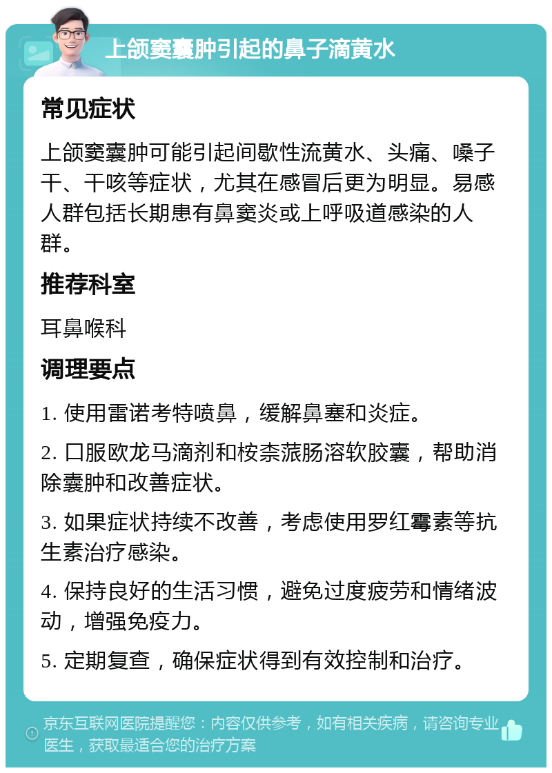 上颌窦囊肿引起的鼻子滴黄水 常见症状 上颌窦囊肿可能引起间歇性流黄水、头痛、嗓子干、干咳等症状，尤其在感冒后更为明显。易感人群包括长期患有鼻窦炎或上呼吸道感染的人群。 推荐科室 耳鼻喉科 调理要点 1. 使用雷诺考特喷鼻，缓解鼻塞和炎症。 2. 口服欧龙马滴剂和桉柰蒎肠溶软胶囊，帮助消除囊肿和改善症状。 3. 如果症状持续不改善，考虑使用罗红霉素等抗生素治疗感染。 4. 保持良好的生活习惯，避免过度疲劳和情绪波动，增强免疫力。 5. 定期复查，确保症状得到有效控制和治疗。