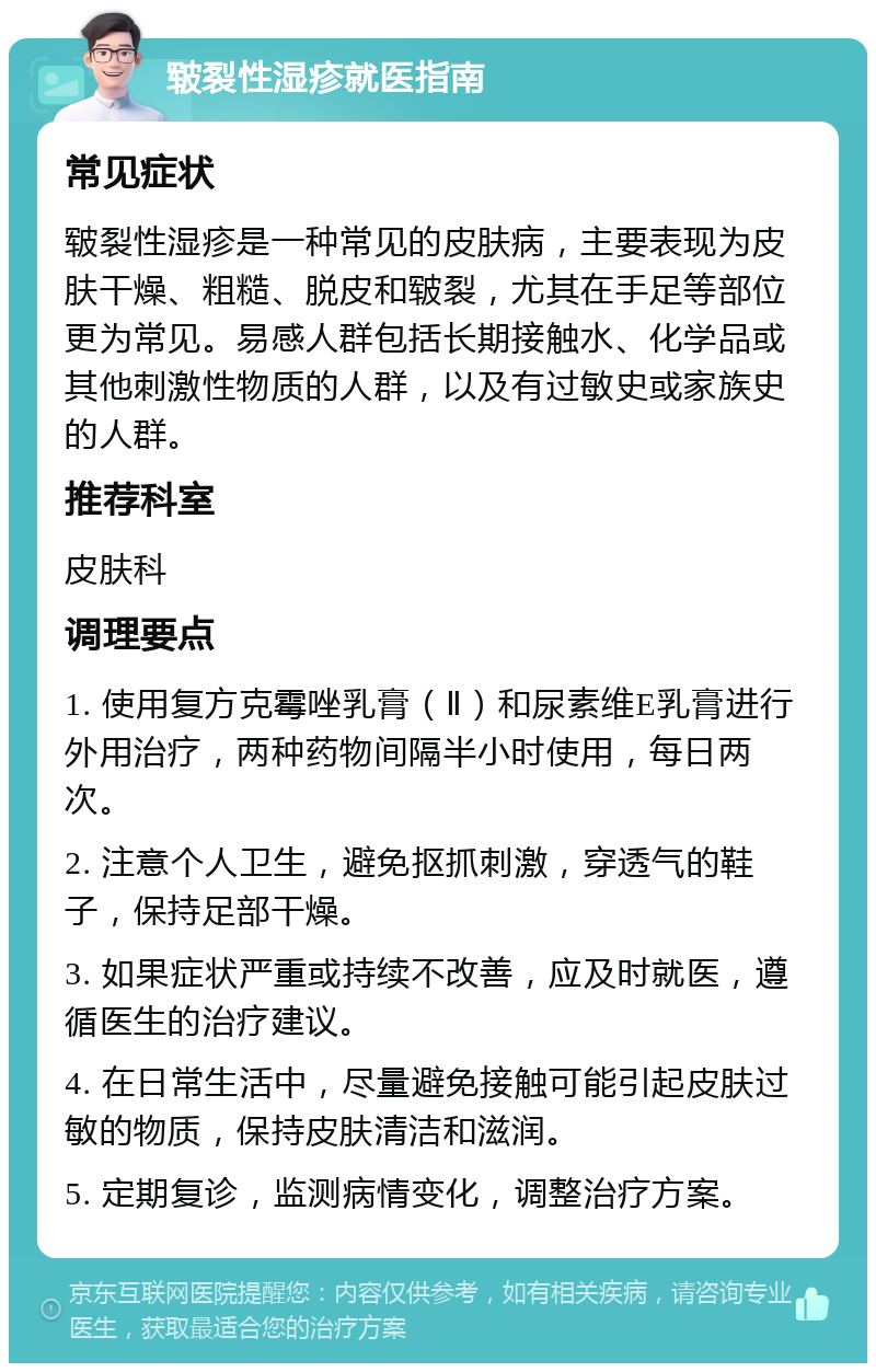 皲裂性湿疹就医指南 常见症状 皲裂性湿疹是一种常见的皮肤病，主要表现为皮肤干燥、粗糙、脱皮和皲裂，尤其在手足等部位更为常见。易感人群包括长期接触水、化学品或其他刺激性物质的人群，以及有过敏史或家族史的人群。 推荐科室 皮肤科 调理要点 1. 使用复方克霉唑乳膏（Ⅱ）和尿素维E乳膏进行外用治疗，两种药物间隔半小时使用，每日两次。 2. 注意个人卫生，避免抠抓刺激，穿透气的鞋子，保持足部干燥。 3. 如果症状严重或持续不改善，应及时就医，遵循医生的治疗建议。 4. 在日常生活中，尽量避免接触可能引起皮肤过敏的物质，保持皮肤清洁和滋润。 5. 定期复诊，监测病情变化，调整治疗方案。