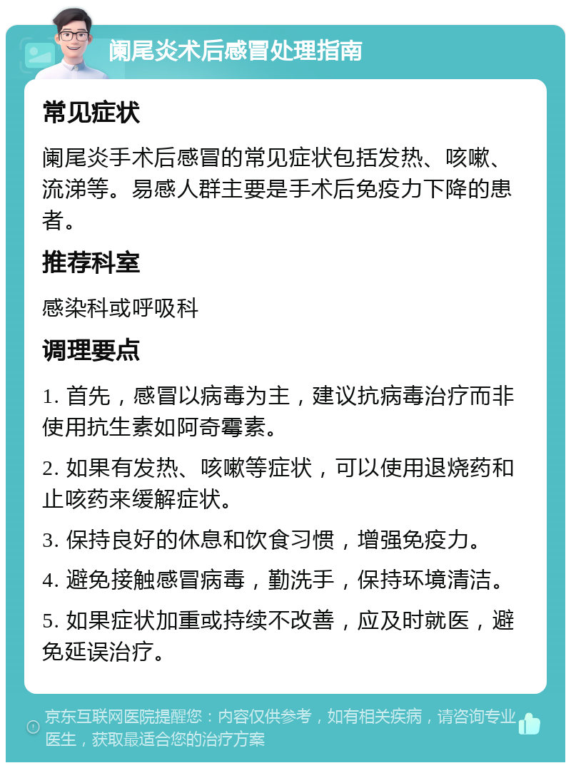 阑尾炎术后感冒处理指南 常见症状 阑尾炎手术后感冒的常见症状包括发热、咳嗽、流涕等。易感人群主要是手术后免疫力下降的患者。 推荐科室 感染科或呼吸科 调理要点 1. 首先，感冒以病毒为主，建议抗病毒治疗而非使用抗生素如阿奇霉素。 2. 如果有发热、咳嗽等症状，可以使用退烧药和止咳药来缓解症状。 3. 保持良好的休息和饮食习惯，增强免疫力。 4. 避免接触感冒病毒，勤洗手，保持环境清洁。 5. 如果症状加重或持续不改善，应及时就医，避免延误治疗。