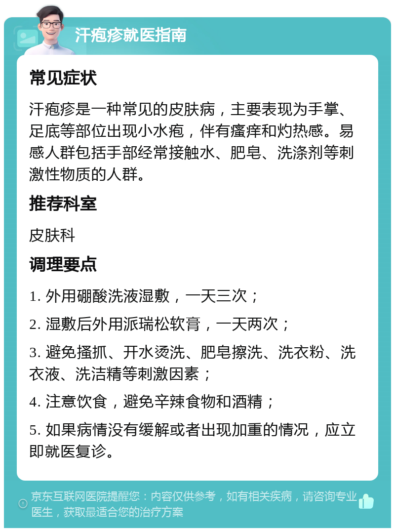 汗疱疹就医指南 常见症状 汗疱疹是一种常见的皮肤病，主要表现为手掌、足底等部位出现小水疱，伴有瘙痒和灼热感。易感人群包括手部经常接触水、肥皂、洗涤剂等刺激性物质的人群。 推荐科室 皮肤科 调理要点 1. 外用硼酸洗液湿敷，一天三次； 2. 湿敷后外用派瑞松软膏，一天两次； 3. 避免搔抓、开水烫洗、肥皂擦洗、洗衣粉、洗衣液、洗洁精等刺激因素； 4. 注意饮食，避免辛辣食物和酒精； 5. 如果病情没有缓解或者出现加重的情况，应立即就医复诊。