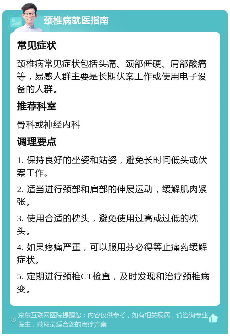 颈椎病就医指南 常见症状 颈椎病常见症状包括头痛、颈部僵硬、肩部酸痛等，易感人群主要是长期伏案工作或使用电子设备的人群。 推荐科室 骨科或神经内科 调理要点 1. 保持良好的坐姿和站姿，避免长时间低头或伏案工作。 2. 适当进行颈部和肩部的伸展运动，缓解肌肉紧张。 3. 使用合适的枕头，避免使用过高或过低的枕头。 4. 如果疼痛严重，可以服用芬必得等止痛药缓解症状。 5. 定期进行颈椎CT检查，及时发现和治疗颈椎病变。