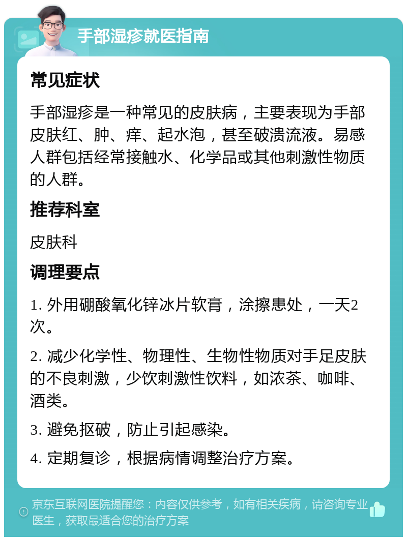 手部湿疹就医指南 常见症状 手部湿疹是一种常见的皮肤病，主要表现为手部皮肤红、肿、痒、起水泡，甚至破溃流液。易感人群包括经常接触水、化学品或其他刺激性物质的人群。 推荐科室 皮肤科 调理要点 1. 外用硼酸氧化锌冰片软膏，涂擦患处，一天2次。 2. 减少化学性、物理性、生物性物质对手足皮肤的不良刺激，少饮刺激性饮料，如浓茶、咖啡、酒类。 3. 避免抠破，防止引起感染。 4. 定期复诊，根据病情调整治疗方案。