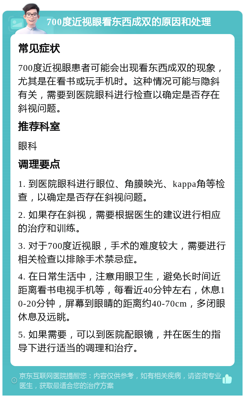 700度近视眼看东西成双的原因和处理 常见症状 700度近视眼患者可能会出现看东西成双的现象，尤其是在看书或玩手机时。这种情况可能与隐斜有关，需要到医院眼科进行检查以确定是否存在斜视问题。 推荐科室 眼科 调理要点 1. 到医院眼科进行眼位、角膜映光、kappa角等检查，以确定是否存在斜视问题。 2. 如果存在斜视，需要根据医生的建议进行相应的治疗和训练。 3. 对于700度近视眼，手术的难度较大，需要进行相关检查以排除手术禁忌症。 4. 在日常生活中，注意用眼卫生，避免长时间近距离看书电视手机等，每看近40分钟左右，休息10-20分钟，屏幕到眼睛的距离约40-70cm，多闭眼休息及远眺。 5. 如果需要，可以到医院配眼镜，并在医生的指导下进行适当的调理和治疗。