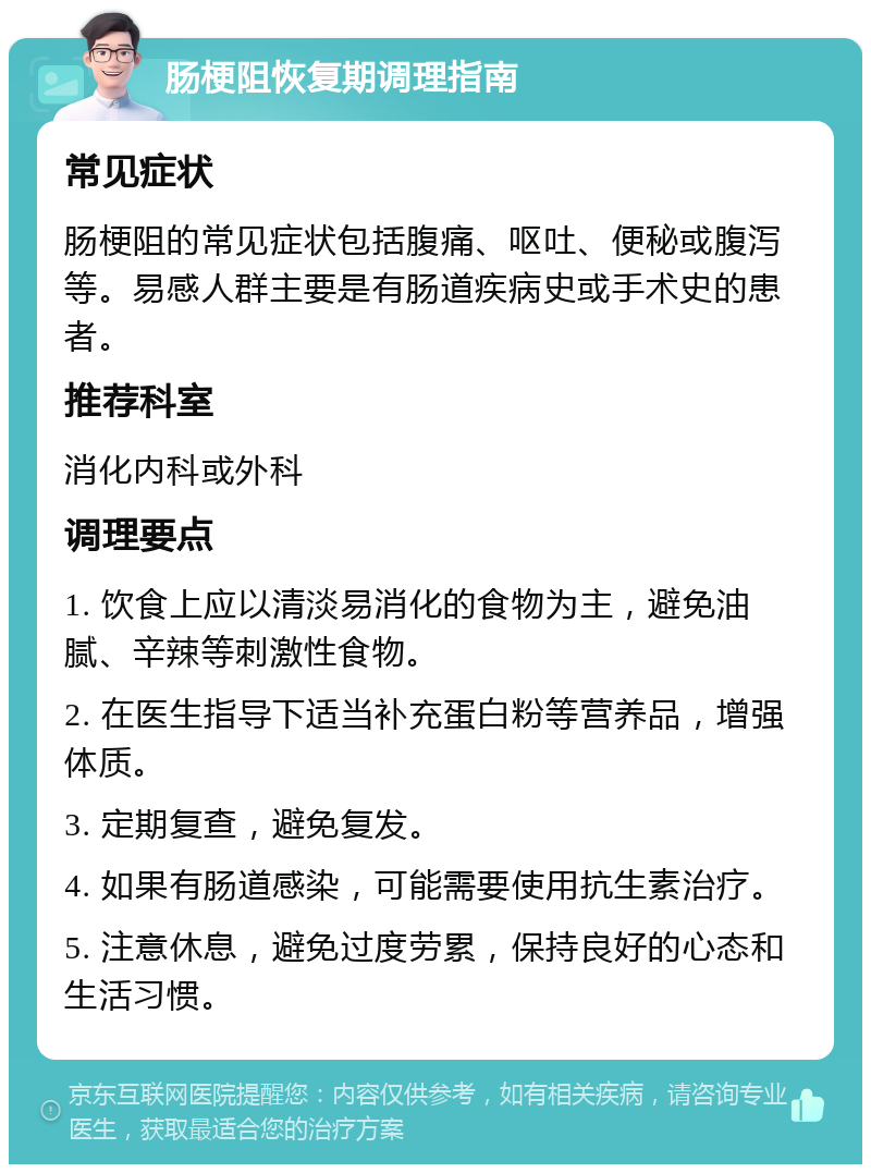 肠梗阻恢复期调理指南 常见症状 肠梗阻的常见症状包括腹痛、呕吐、便秘或腹泻等。易感人群主要是有肠道疾病史或手术史的患者。 推荐科室 消化内科或外科 调理要点 1. 饮食上应以清淡易消化的食物为主，避免油腻、辛辣等刺激性食物。 2. 在医生指导下适当补充蛋白粉等营养品，增强体质。 3. 定期复查，避免复发。 4. 如果有肠道感染，可能需要使用抗生素治疗。 5. 注意休息，避免过度劳累，保持良好的心态和生活习惯。