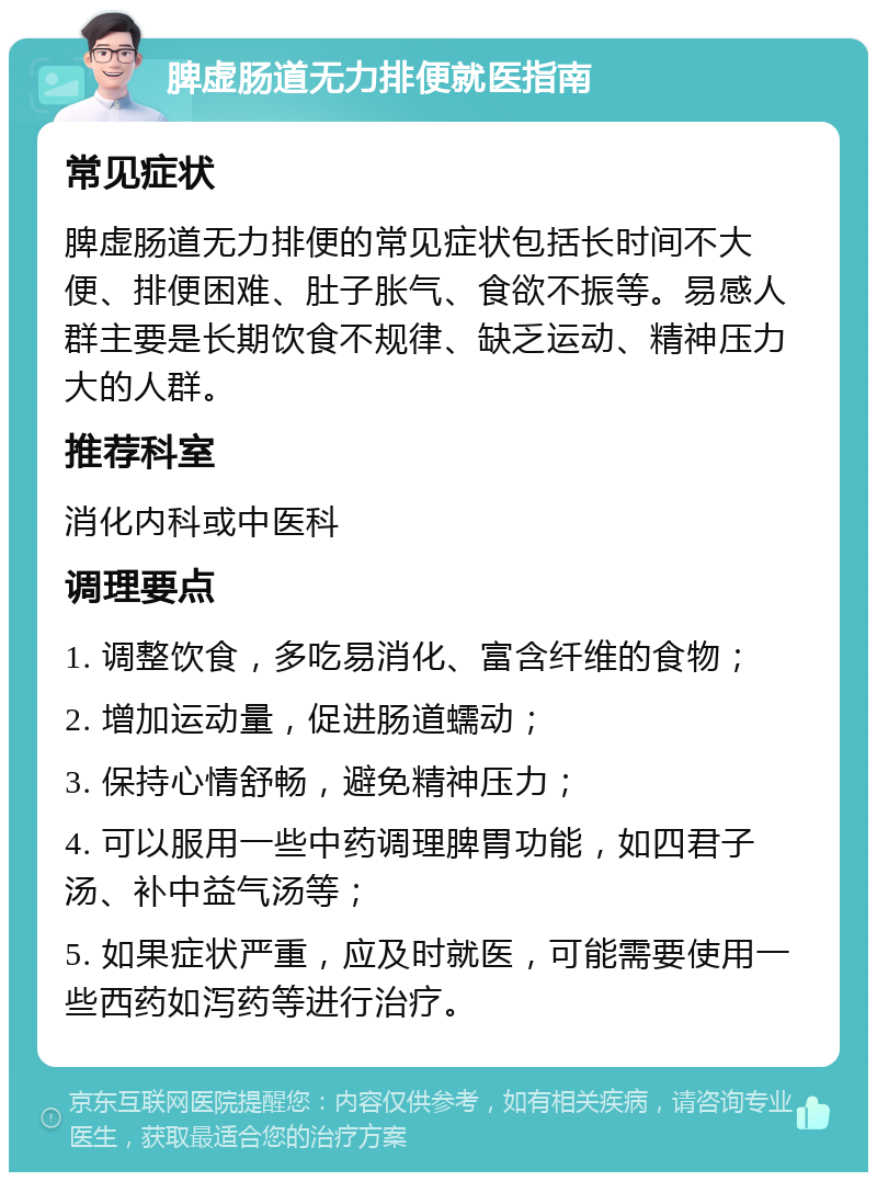 脾虚肠道无力排便就医指南 常见症状 脾虚肠道无力排便的常见症状包括长时间不大便、排便困难、肚子胀气、食欲不振等。易感人群主要是长期饮食不规律、缺乏运动、精神压力大的人群。 推荐科室 消化内科或中医科 调理要点 1. 调整饮食，多吃易消化、富含纤维的食物； 2. 增加运动量，促进肠道蠕动； 3. 保持心情舒畅，避免精神压力； 4. 可以服用一些中药调理脾胃功能，如四君子汤、补中益气汤等； 5. 如果症状严重，应及时就医，可能需要使用一些西药如泻药等进行治疗。