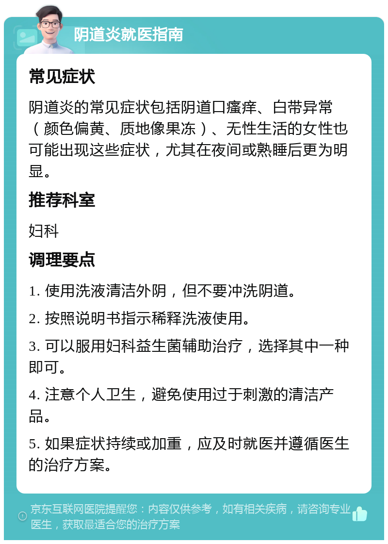 阴道炎就医指南 常见症状 阴道炎的常见症状包括阴道口瘙痒、白带异常（颜色偏黄、质地像果冻）、无性生活的女性也可能出现这些症状，尤其在夜间或熟睡后更为明显。 推荐科室 妇科 调理要点 1. 使用洗液清洁外阴，但不要冲洗阴道。 2. 按照说明书指示稀释洗液使用。 3. 可以服用妇科益生菌辅助治疗，选择其中一种即可。 4. 注意个人卫生，避免使用过于刺激的清洁产品。 5. 如果症状持续或加重，应及时就医并遵循医生的治疗方案。