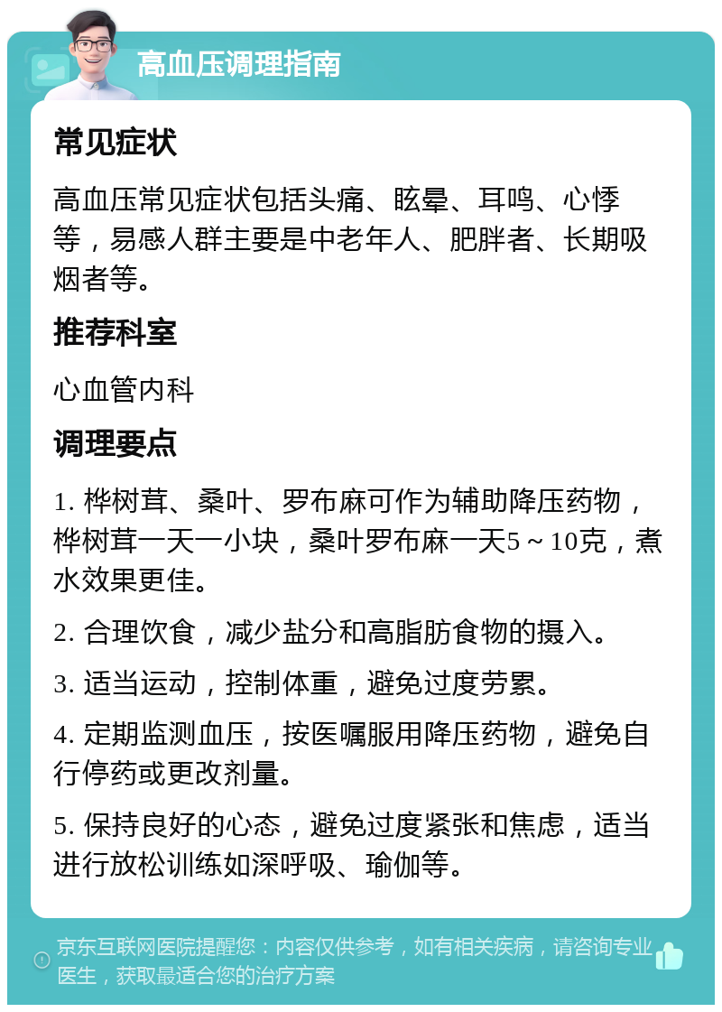 高血压调理指南 常见症状 高血压常见症状包括头痛、眩晕、耳鸣、心悸等，易感人群主要是中老年人、肥胖者、长期吸烟者等。 推荐科室 心血管内科 调理要点 1. 桦树茸、桑叶、罗布麻可作为辅助降压药物，桦树茸一天一小块，桑叶罗布麻一天5～10克，煮水效果更佳。 2. 合理饮食，减少盐分和高脂肪食物的摄入。 3. 适当运动，控制体重，避免过度劳累。 4. 定期监测血压，按医嘱服用降压药物，避免自行停药或更改剂量。 5. 保持良好的心态，避免过度紧张和焦虑，适当进行放松训练如深呼吸、瑜伽等。