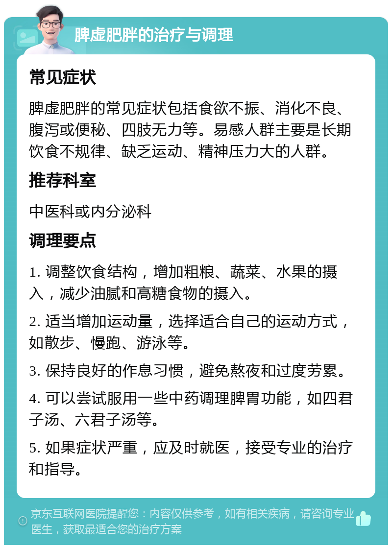 脾虚肥胖的治疗与调理 常见症状 脾虚肥胖的常见症状包括食欲不振、消化不良、腹泻或便秘、四肢无力等。易感人群主要是长期饮食不规律、缺乏运动、精神压力大的人群。 推荐科室 中医科或内分泌科 调理要点 1. 调整饮食结构，增加粗粮、蔬菜、水果的摄入，减少油腻和高糖食物的摄入。 2. 适当增加运动量，选择适合自己的运动方式，如散步、慢跑、游泳等。 3. 保持良好的作息习惯，避免熬夜和过度劳累。 4. 可以尝试服用一些中药调理脾胃功能，如四君子汤、六君子汤等。 5. 如果症状严重，应及时就医，接受专业的治疗和指导。