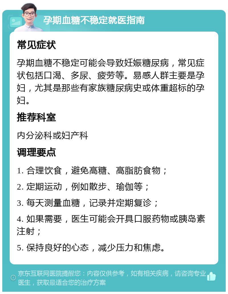 孕期血糖不稳定就医指南 常见症状 孕期血糖不稳定可能会导致妊娠糖尿病，常见症状包括口渴、多尿、疲劳等。易感人群主要是孕妇，尤其是那些有家族糖尿病史或体重超标的孕妇。 推荐科室 内分泌科或妇产科 调理要点 1. 合理饮食，避免高糖、高脂肪食物； 2. 定期运动，例如散步、瑜伽等； 3. 每天测量血糖，记录并定期复诊； 4. 如果需要，医生可能会开具口服药物或胰岛素注射； 5. 保持良好的心态，减少压力和焦虑。